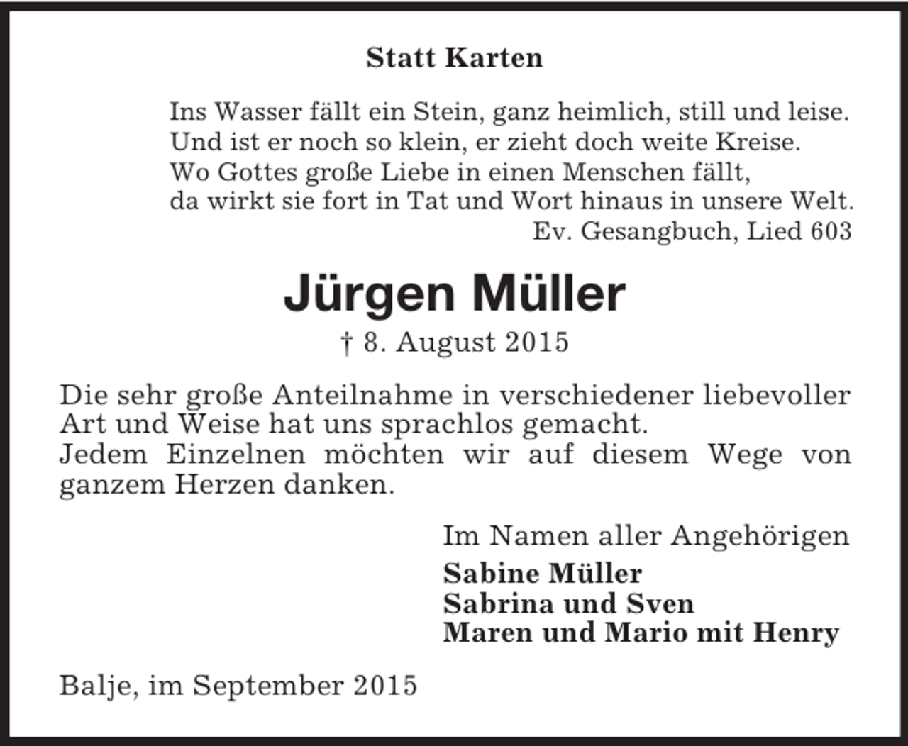 <p>Statt Karten<br />Ins Wasser fällt ein Stein, ganz heimlich, still und leise.<br />Und ist er noch so klein, er zieht doch weite Kreise.<br />Wo Gottes große Liebe in einen Menschen fällt,<br />da wirkt sie fort in Tat und Wort hinaus in unsere Welt.<br />Ev. Gesangbuch, Lied 603<br />Jürgen Müller<br />† 8. August 2015<br />Die sehr große Anteilnahme in verschiedener liebevoller Art und Weise hat uns sprachlos gemacht.<br />Jedem Einzelnen möchten wir auf diesem Wege von<br />ganzem Herzen danken.<br />Im Namen aller Angehörigen<br />Sabine Müller<br />Sabrina und Sven<br />Maren und Mario mit Henry<br />Balje, im September 2015</p>