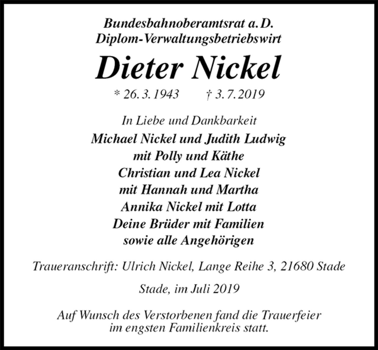 <p>Bundesbahnoberamtsrat a. D.<br />Diplom-Verwaltungsbetriebswirt<br />Dieter Nickel<br />* 26. 3. 1943 † 3. 7. 2019<br />In Liebe und Dankbarkeit<br />Michael Nickel und Judith Ludwig<br />mit Polly und Käthe<br />Christian und Lea Nickel<br />mit Hannah und Martha<br />Annika Nickel mit Lotta<br />Deine Brüder mit Familien<br />sowie alle Angehörigen<br />Traueranschrift: Ulrich Nickel, Lange Reihe 3, 21680 Stade Stade, im Juli 2019</p>
<p>Auf Wunsch des Verstorbenen fand die Trauerfeier<br />im engsten Familienkreis statt.</p>