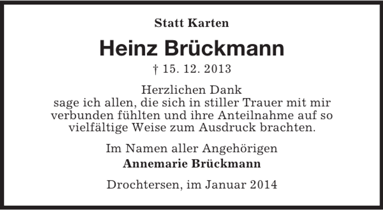 <p>Statt Karten<br />Heinz Brückmann<br />† 15. 12. 2013<br />Herzlichen Dank<br />sage ich allen, die sich in stiller Trauer mit mir<br />verbunden fühlten und ihre Anteilnahme auf so<br />vielfältige Weise zum Ausdruck brachten.<br />Im Namen aller Angehörigen<br />Annemarie Brückmann<br />Drochtersen, im Januar 2014</p>