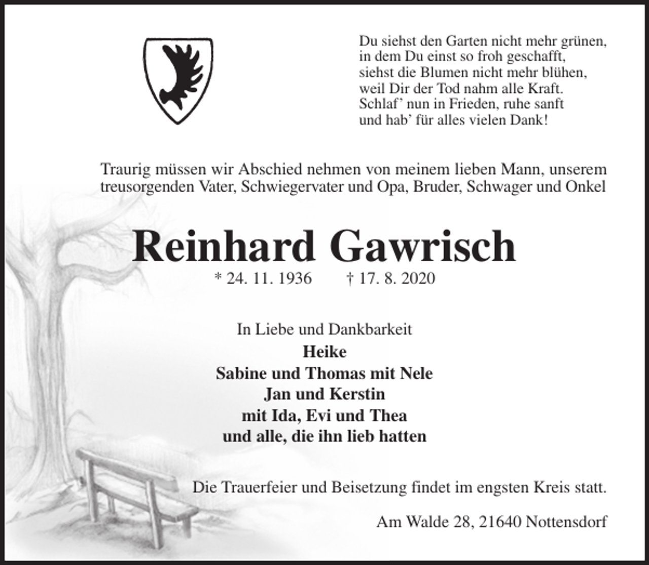 <p>Du siehst den Garten nicht mehr grünen,<br />in dem Du einst so froh geschafft,<br />siehst die Blumen nicht mehr blühen,<br />weil Dir der Tod nahm alle Kraft.<br />Schlaf’ nun in Frieden, ruhe sanft<br />und hab’ für alles vielen Dank!<br />Traurig müssen wir Abschied nehmen von meinem lieben Mann, unserem<br />treusorgenden Vater, Schwiegervater und Opa, Bruder, Schwager und Onkel<br />Reinhard Gawrisch<br />* 24. 11. 1936 † 17. 8. 2020<br />In Liebe und Dankbarkeit<br />Heike<br />Sabine und Thomas mit Nele<br />Jan und Kerstin<br />mit Ida, Evi und Thea<br />und alle, die ihn lieb hatten<br />Die Trauerfeier und Beisetzung findet im engsten Kreis statt.</p>
<p>Am Walde 28, 21640 Nottensdorf</p>