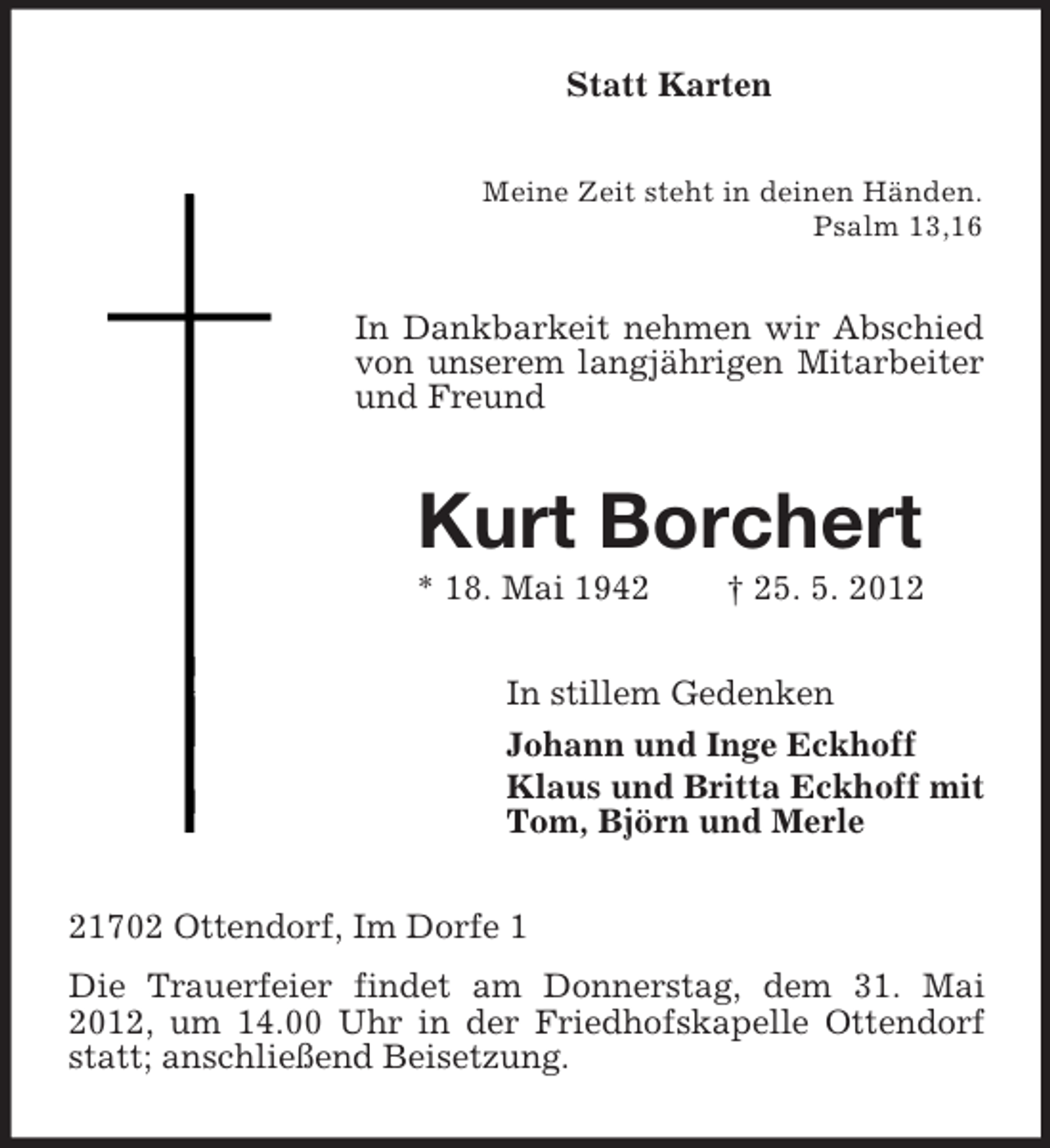 <p>Statt Karten<br />Meine Zeit steht in deinen Händen.<br />Psalm 13,16</p><p>In Dankbarkeit nehmen wir Abschied<br />von unserem langjährigen Mitarbeiter<br />und Freund</p><p>Kurt Borchert<br />* 18. Mai 1942</p><p>† 25. 5. 2012</p><p>In stillem Gedenken<br />Johann und Inge Eckhoff<br />Klaus und Britta Eckhoff mit<br />Tom, Björn und Merle<br />21702 Ottendorf, Im Dorfe 1<br />Die Trauerfeier findet am Donnerstag, dem 31. Mai<br />2012, um 14.00 Uhr in der Friedhofskapelle Ottendorf<br />statt; anschließend Beisetzung.</p>