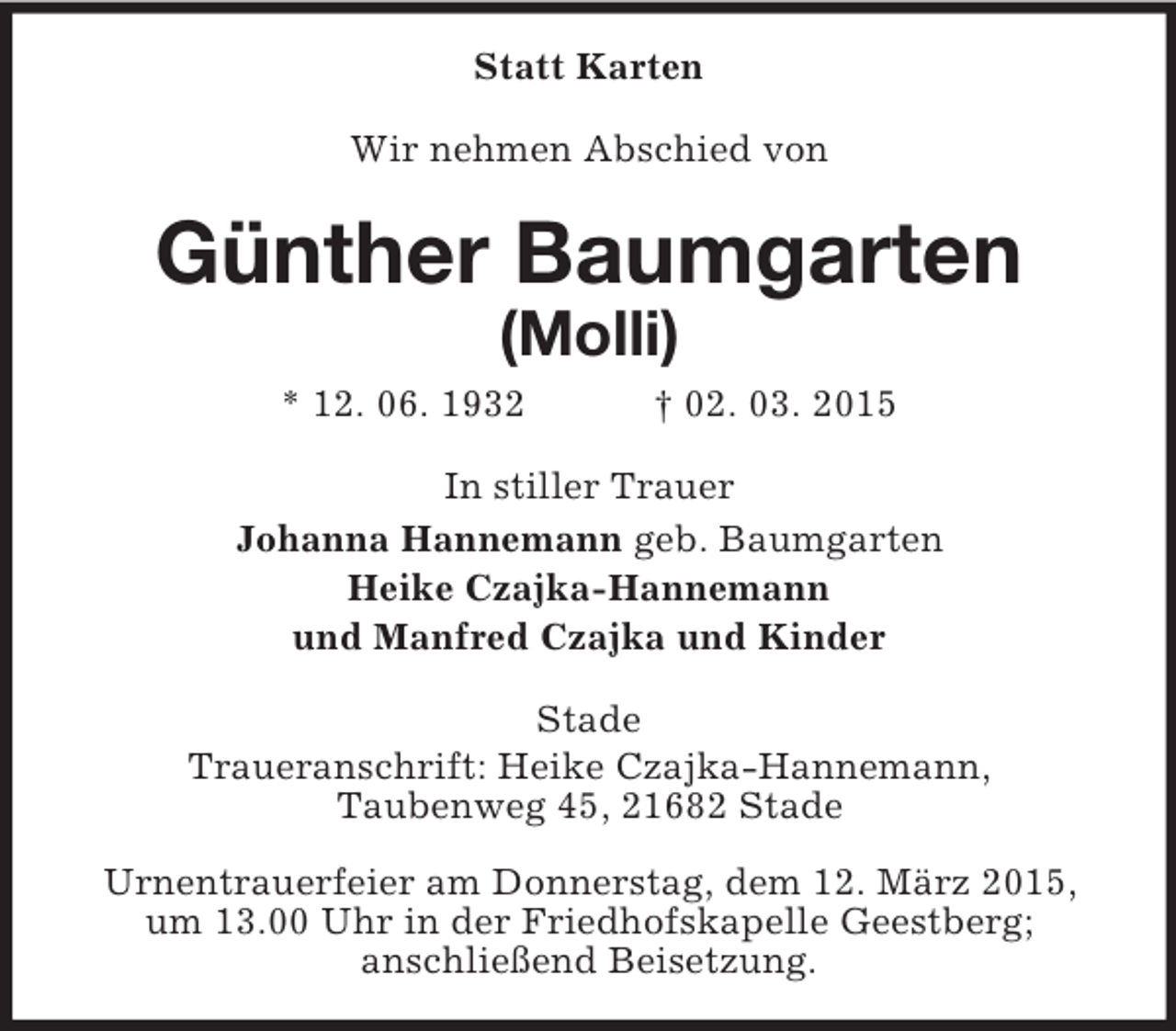 <p>Statt Karten<br />Wir nehmen Abschied von<br />Günther Baumgarten<br />(Molli)<br />* 12. 06. 1932 † 02. 03. 2015<br />In stiller Trauer<br />Johanna Hannemann geb. Baumgarten<br />Heike Czajka-Hannemann<br />und Manfred Czajka und Kinder<br />Stade<br />Traueranschrift: Heike Czajka-Hannemann,<br />Taubenweg 45, 21682 Stade</p><p>Urnentrauerfeier am Donnerstag, dem 12. März 2015, um 13.00 Uhr in der Friedhofskapelle Geestberg;<br />anschließend Beisetzung.</p>