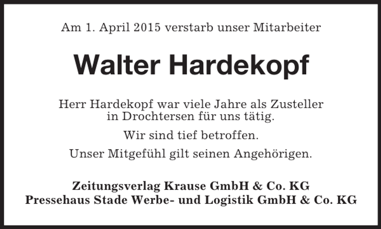 <p>Am 1. April 2015 verstarb unser Mitarbeiter<br />Walter Hardekopf<br />Herr Hardekopf war viele Jahre als Zusteller<br />in Drochtersen für uns tätig.<br />Wir sind tief betroffen.<br />Unser Mitgefühl gilt seinen Angehörigen.<br />Zeitungsverlag Krause GmbH</p>