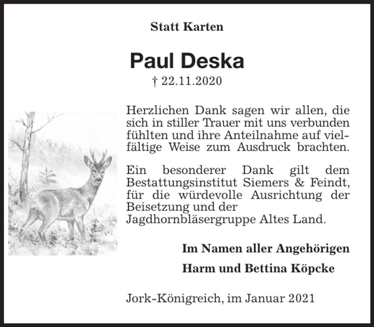 <p>Statt Karten<br />Paul Deska<br />† 22.11.2020<br />Herzlichen Dank sagen wir allen, die sich in stiller Trauer mit uns verbunden<br />fühlten und ihre Anteilnahme auf vielfältige Weise zum Ausdruck brachten.<br />Ein besonderer Dank gilt dem<br />Bestattungsinstitut Siemers &amp; Feindt, für die würdevolle Ausrichtung der Beisetzung und der<br />Jagdhornbläsergruppe Altes Land.<br />Im Namen aller Angehörigen<br />Harm und Bettina Köpcke<br />Jork-Königreich, im Januar 2021</p>