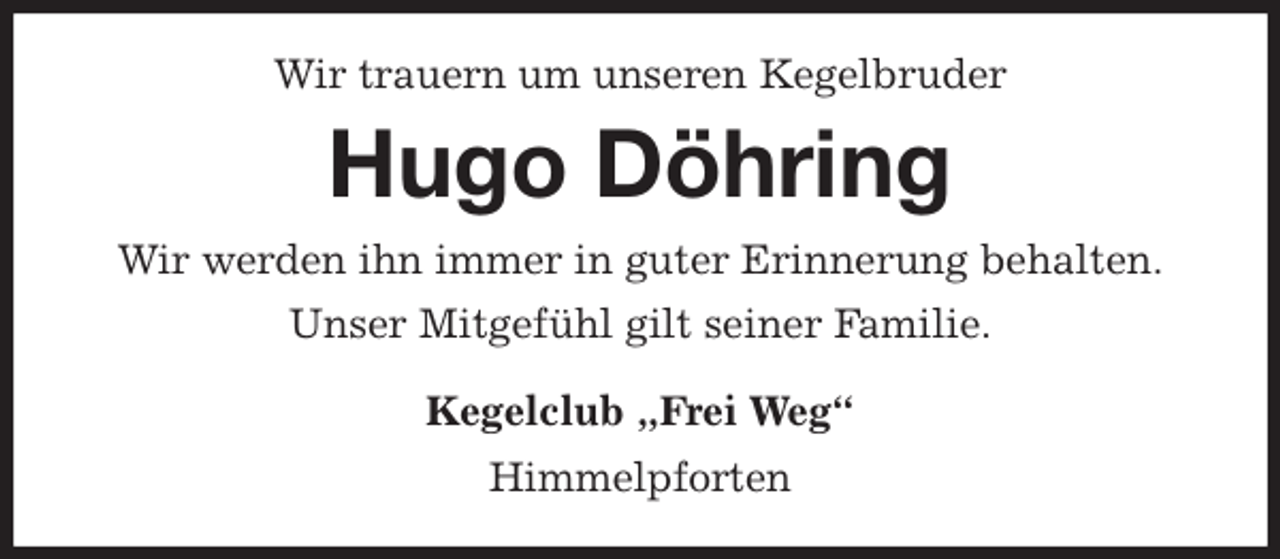 <p>Wir trauern um unseren Kegelbruder<br />Hugo Döhring<br />Wir werden ihn immer in guter Erinnerung behalten.<br />Unser Mitgefühl gilt seiner Familie.<br />Kegelclub „Frei Weg“<br />Himmelpforten</p>