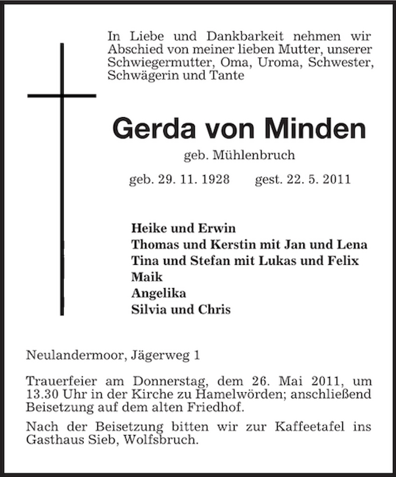 <p>In Liebe und Dankbarkeit nehmen wir<br />Abschied von meiner lieben Mutter, unserer Schwiegermutter, Oma, Uroma, Schwester, Schwägerin und Tante<br />Gerda von Minden<br />geb. Mühlenbruch<br />geb. 29. 11. 1928 gest. 22. 5. 2011<br />Heike und Erwin<br />Thomas und Kerstin mit Jan und Lena<br />Tina und Stefan mit Lukas und Felix<br />Maik<br />Angelika<br />Silvia und Chris<br />Neulandermoor, Jägerweg 1</p><p>Trauerfeier am Donnerstag, dem 26. Mai 2011, um 13.30 Uhr in der Kirche zu Hamelwörden; anschließend Beisetzung auf dem alten Friedhof.<br />Nach der Beisetzung bitten wir zur Kaffeetafel ins Gasthaus Sieb, Wolfsbruch.</p>