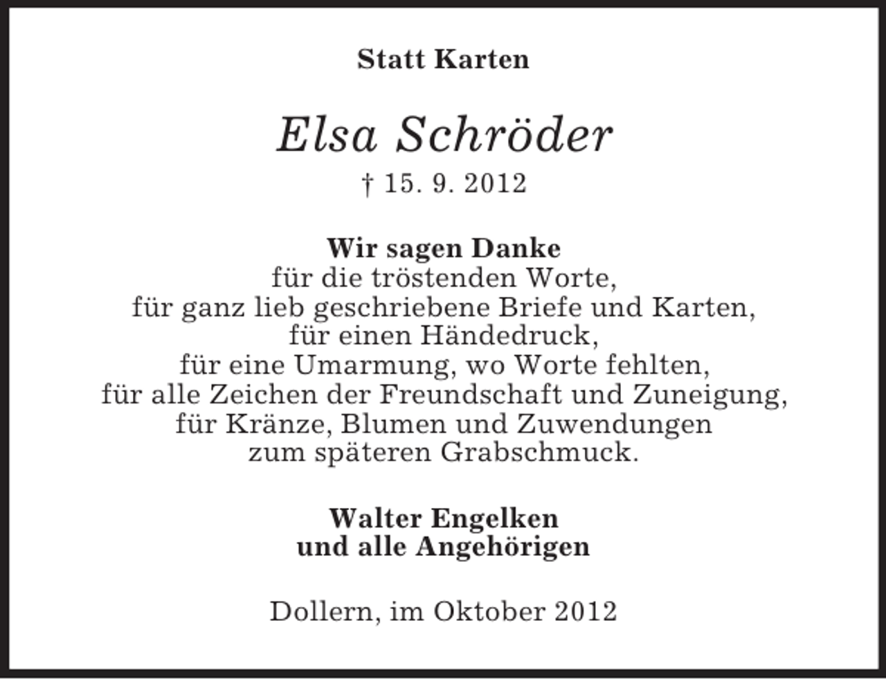 <p>Statt Karten</p><p>Elsa Schröder<br />† 15. 9. 2012<br />Wir sagen Danke<br />für die tröstenden Worte,<br />für ganz lieb geschriebene Briefe und Karten,<br />für einen Händedruck,<br />für eine Umarmung, wo Worte fehlten,<br />für alle Zeichen der Freundschaft und Zuneigung,<br />für Kränze, Blumen und Zuwendungen<br />zum späteren Grabschmuck.<br />Walter Engelken<br />und alle Angehörigen<br />Dollern, im Oktober 2012</p>