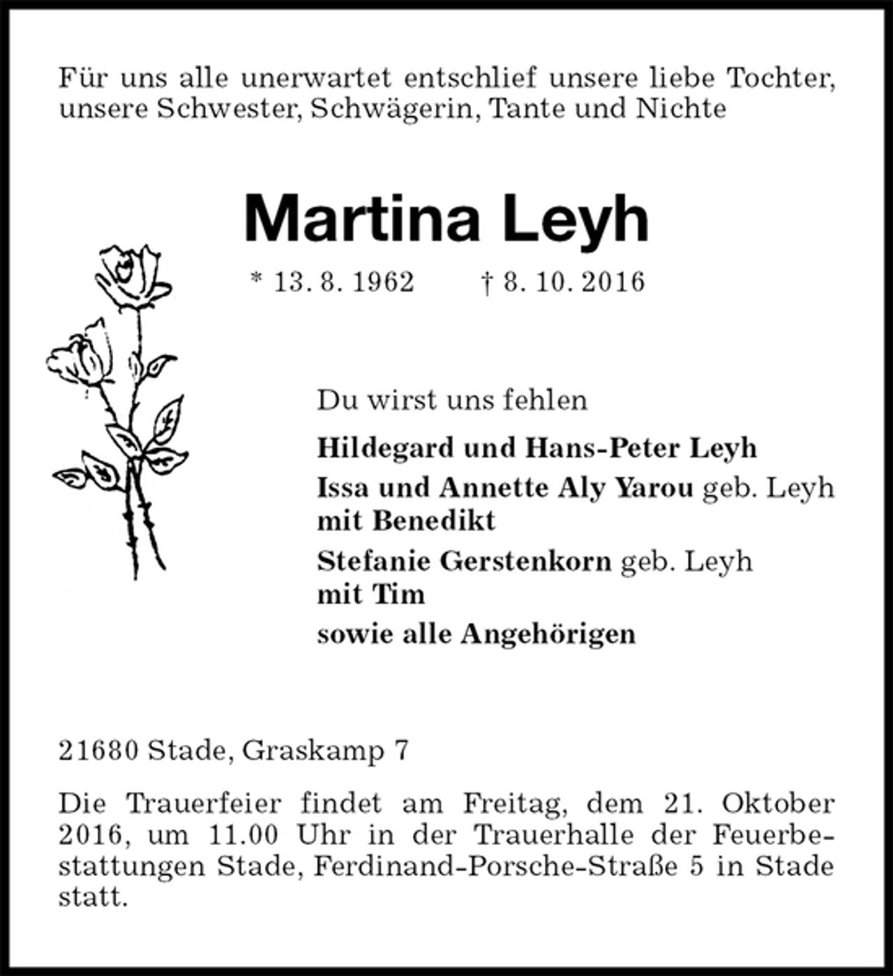 <p>Für uns alle unerwartet entschlief unsere liebe Tochter, unsere Schwester, Schwägerin, Tante und Nichte<br />Martina Leyh<br />* 13. 8. 1962 † 8. 10. 2016<br />Du wirst uns fehlen<br />Hildegard und Hans-Peter Leyh<br />Issa und Annette Aly Yarou geb. Leyh<br />mit Benedikt<br />Stefanie Gerstenkorn geb. Leyh<br />mit Tim<br />sowie alle Angehörigen<br />21680 Stade, Graskamp 7<br />Die Trauerfeier findet am Freitag, dem 21. Oktober 2016, um 11.00 Uhr in der Trauerhalle der Feuerbe-<br />stattungen Stade, Ferdinand-Porsche-Straße 5 in Stade statt.</p>