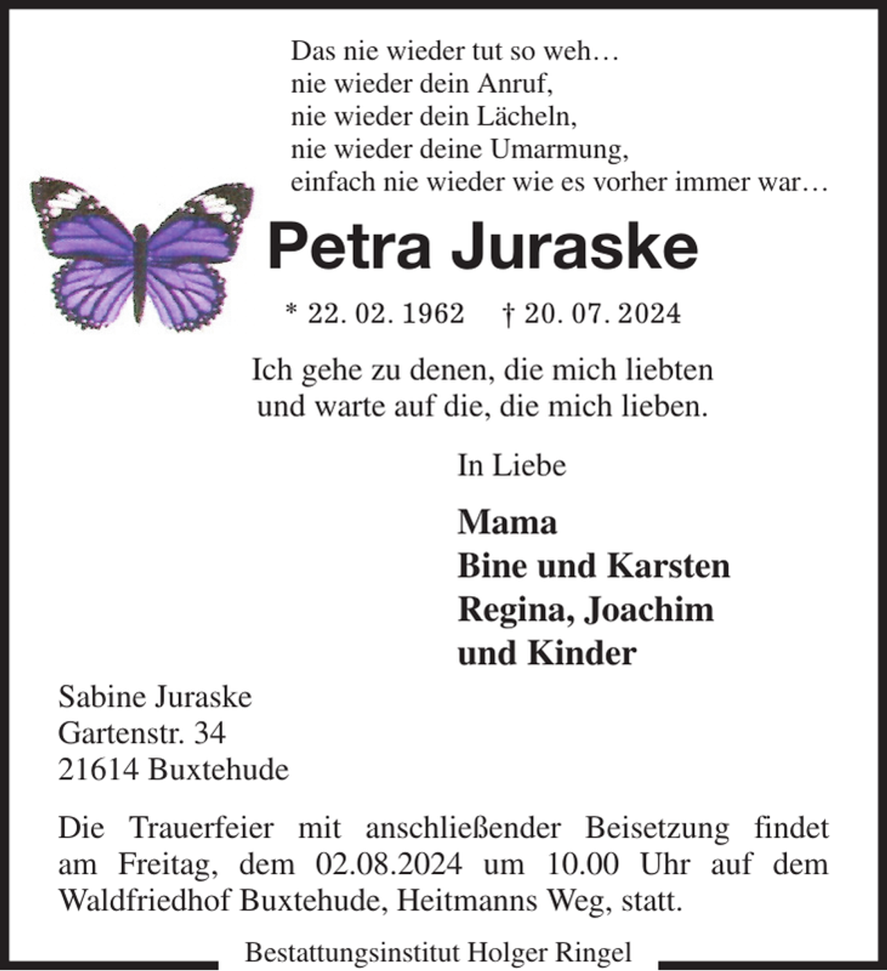 <p>Das nie wieder tut so weh…<br />nie wieder dein Anruf,<br />nie wieder dein Lächeln,<br />nie wieder deine Umarmung,<br />einfach nie wieder wie es vorher immer war…<br />Petra Juraske<br />* 22. 02. 1962 † 20. 07. 2024<br />Ich gehe zu denen, die mich liebten<br />und warte auf die, die mich lieben.<br />In Liebe<br />Mama<br />Bine und Karsten<br />Regina, Joachim<br />und Kinder<br />Sabine Juraske<br />Gartenstr. 34<br />21614 Buxtehude<br />Die Trauerfeier mit anschließender Beisetzung findet<br />am Freitag, dem 02.08.2024 um 10.00 Uhr auf dem<br />Waldfriedhof Buxtehude, Heitmanns Weg, statt.</p><p>Bestattungsinstitut Holger Ringel</p>