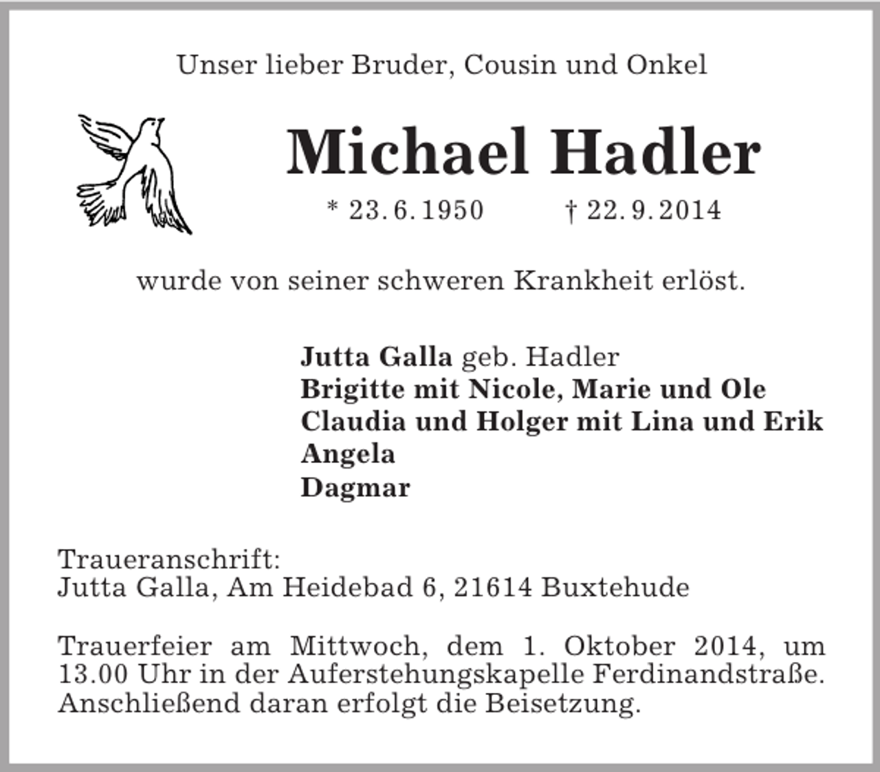 <p>Unser lieber Bruder, Cousin und Onkel<br />Michael Hadler<br />* 23. 6. 1950 † 22. 9. 2014<br />wurde von seiner schweren Krankheit erlöst.<br />Jutta Galla geb. Hadler<br />Brigitte mit Nicole, Marie und Ole<br />Claudia und Holger mit Lina und Erik<br />Angela<br />Dagmar<br />Traueranschrift:<br />Jutta Galla, Am Heidebad 6, 21614 Buxtehude</p><p>Trauerfeier am Mittwoch, dem 1. Oktober 2014, um 13.00 Uhr in der Auferstehungskapelle Ferdinandstraße.<br />Anschließend daran erfolgt die Beisetzung.</p>