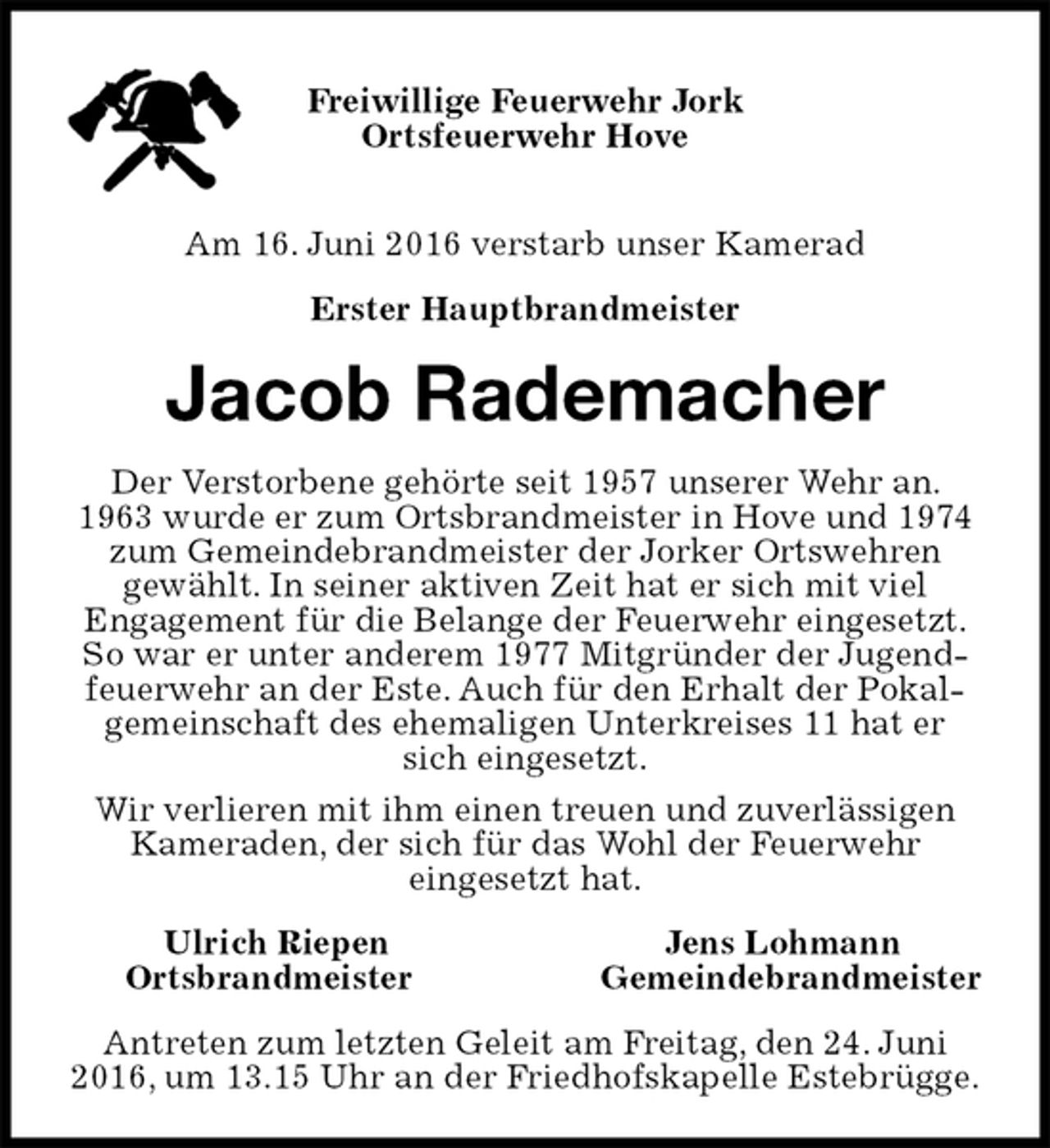 <p>Freiwillige Feuerwehr Jork<br />Ortsfeuerwehr Hove</p><p>Am 16. Juni 2016 verstarb unser Kamerad<br />Erster Hauptbrandmeister<br />Jacob Rademacher<br />Der Verstorbene gehörte seit 1957 unserer Wehr an. 1963 wurde er zum Ortsbrandmeister in Hove und 1974 zum Gemeindebrandmeister der Jorker Ortswehren<br />gewählt. In seiner aktiven Zeit hat er sich mit viel<br />Engagement für die Belange der Feuerwehr eingesetzt. So war er unter anderem 1977 Mitgründer der Jugendfeuerwehr an der Este. Auch für den Erhalt der Pokalgemeinschaft des ehemaligen Unterkreises 11 hat er sich eingesetzt.<br />Wir verlieren mit ihm einen treuen und zuverlässigen Kameraden, der sich für das Wohl der Feuerwehr<br />eingesetzt hat.<br />Ulrich Riepen Jens Lohmann<br />Ortsbrandmeister Gemeindebrandmeister<br />Antreten zum letzten Geleit am Freitag, den 24. Juni 2016, um 13.15 Uhr an der Friedhofskapelle Estebrügge.</p>