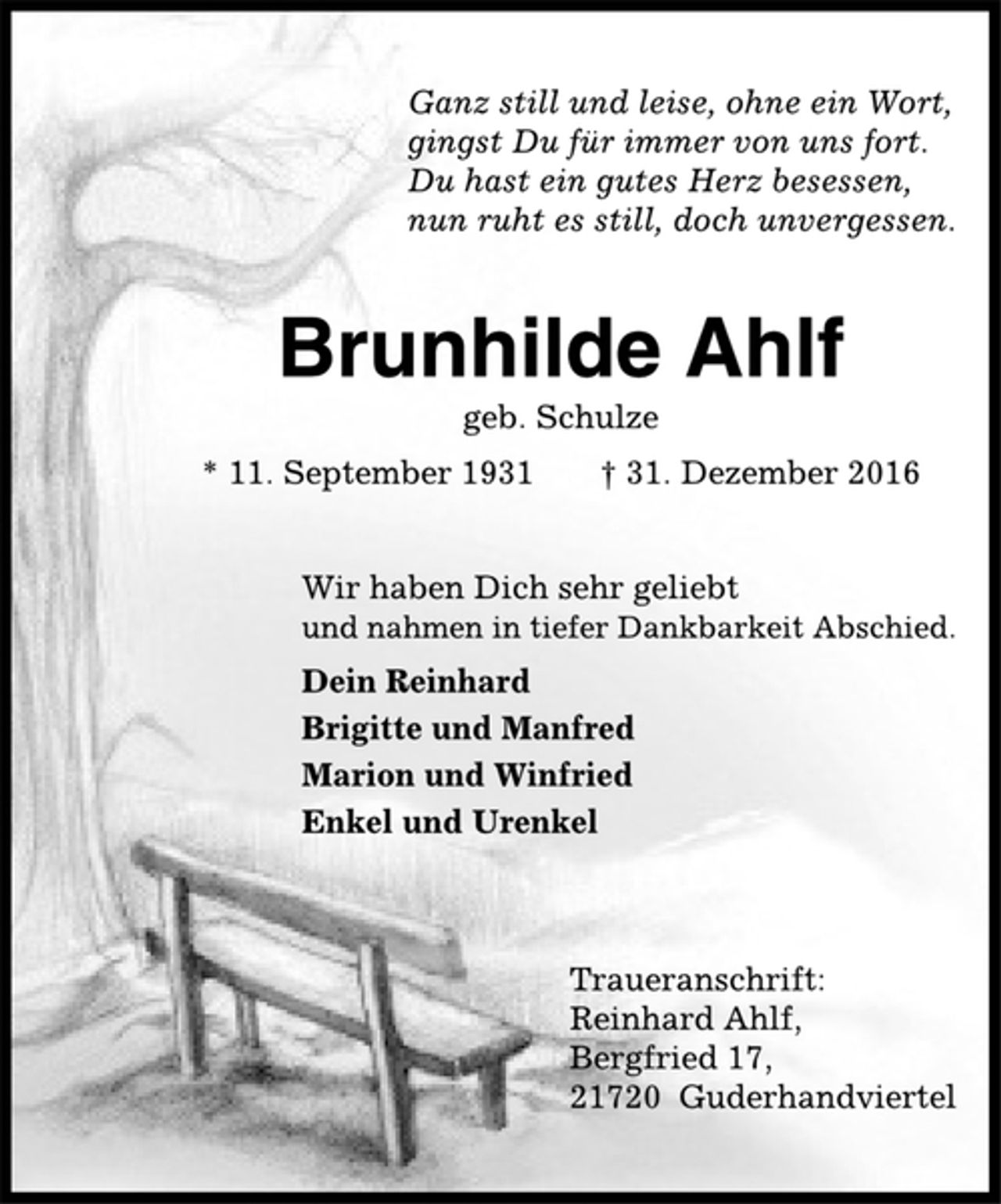 <p>Ganz still und leise, ohne ein Wort,<br />gingst Du für immer von uns fort.<br />Du hast ein gutes Herz besessen,<br />nun ruht es still, doch unvergessen.</p><p>Brunhilde Ahlf<br />geb. Schulze<br />* 11. September 1931 + 31. Dezember 2016</p><p>Wir haben Dich sehr geliebt<br />und nahmen in tiefer Dankbarkeit Abschied.</p><p>Dein Reinhard<br />Brigitte und Manfred<br />Marion und Winfried<br />Enkel und Urenkel</p><p>Traueranschrift:<br />Reinhard Ahlf,<br />Bergfried 17,<br />21720 Guderhandviertel</p>