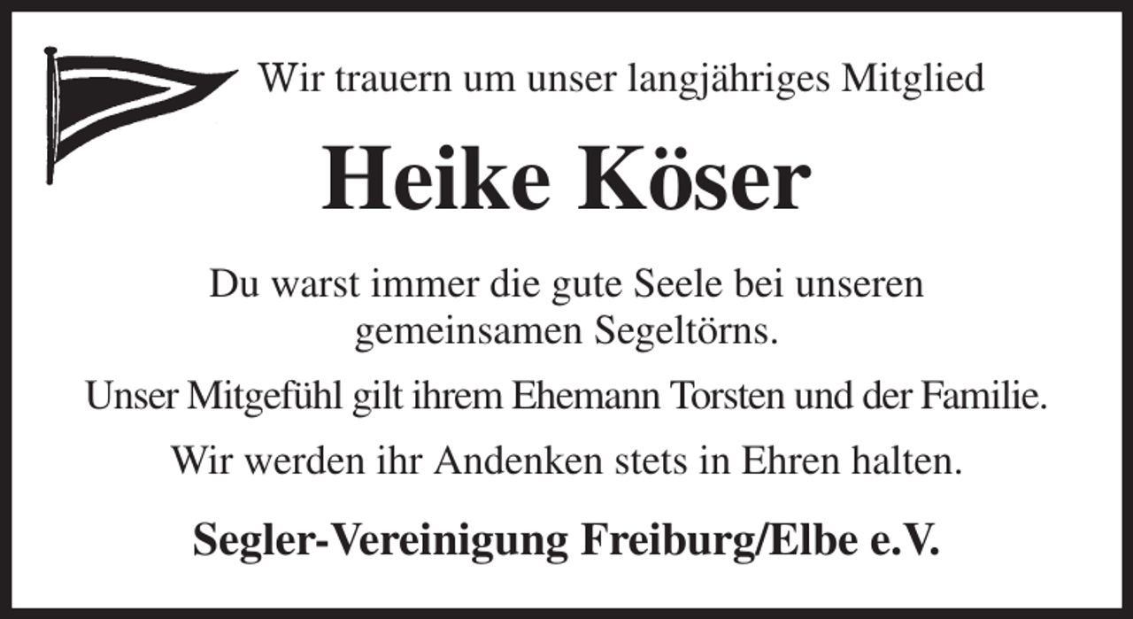 <p>Wir trauern um unser langjähriges Mitglied<br />Heike Köser<br />Du warst immer die gute Seele bei unseren<br />gemeinsamen Segeltörns.<br />Unser Mitgefühl gilt ihrem Ehemann Torsten und der Familie.<br />Wir werden ihr Andenken stets in Ehren halten.<br />Segler-Vereinigung Freiburg/Elbe e.V.</p>