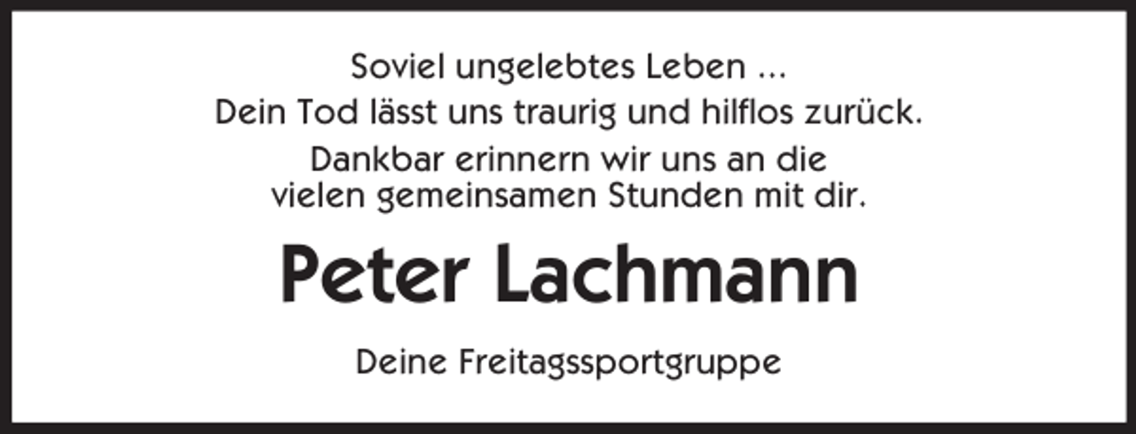 <p>Soviel ungelebtes Leben ...<br />Dein Tod lässt uns traurig und hilflos zurück.<br />Dankbar erinnern wir uns an die<br />vielen gemeinsamen Stunden mit dir.</p><p>Peter Lachmann<br />Deine Freitagssportgruppe</p>