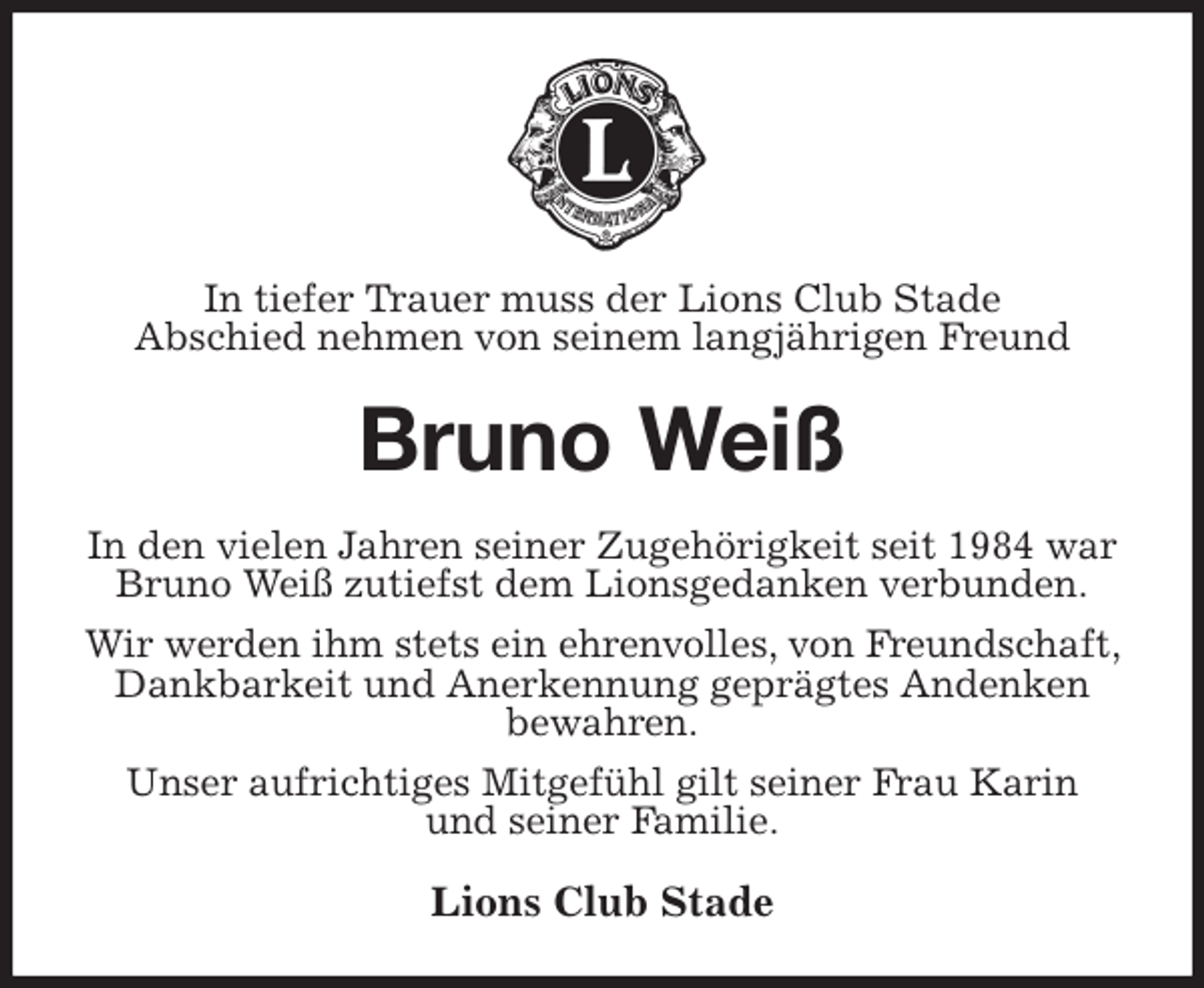 <p>In tiefer Trauer muss der Lions Club Stade<br />Abschied nehmen von seinem langjährigen Freund<br />Bruno Weiß<br />In den vielen Jahren seiner Zugehörigkeit seit 1984 war<br />Bruno Weiß zutiefst dem Lionsgedanken verbunden.<br />Wir werden ihm stets ein ehrenvolles, von Freundschaft, Dankbarkeit und Anerkennung geprägtes Andenken<br />bewahren.<br />Unser aufrichtiges Mitgefühl gilt seiner Frau Karin<br />und seiner Familie.<br />Lions Club Stade</p>