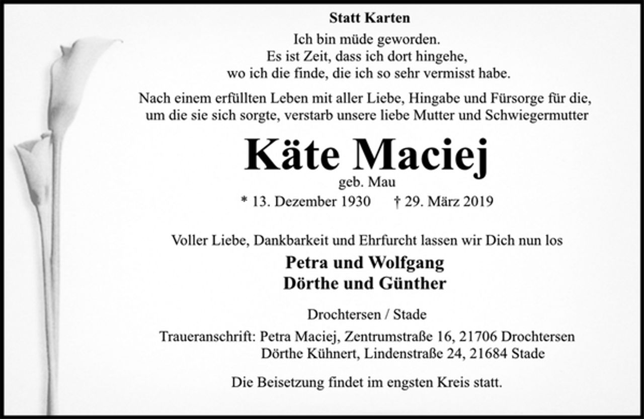<p>Statt Karten<br />Ich bin müde geworden.<br />Es ist Zeit, dass ich dort hingehe,<br />wo ich die finde, die ich so sehr vermisst habe.<br />Nach einem erfüllten Leben mit aller Liebe, Hingabe und Fürsorge für die, um die sie sich sorgte, verstarb unsere liebe Mutter und Schwiegermutter<br />Käte Maciej<br />geb. Mau<br />* 13. Dezember 1930 † 29. März 2019<br />Voller Liebe, Dankbarkeit und Ehrfurcht lassen wir Dich nun los<br />Petra und Wolfgang<br />Dörthe und Günther<br />Drochtersen / Stade<br />Traueranschrift: Petra Maciej, Zentrumstraße 16, 21706 Drochtersen<br />Dörthe Kühnert, Lindenstraße 24, 21684 Stade<br />Die Beisetzung findet im engsten Kreis statt.</p>