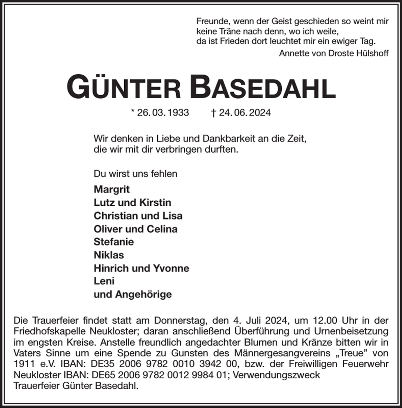 <p>Freunde, wenn der Geist geschieden so weint mir<br />keine Träne nach denn, wo ich weile,<br />da ist Frieden dort leuchtet mir ein ewiger Tag.<br />Annette von Droste Hülshoff<br />GÜNTER BASEDAHL<br />* 26. 03. 1933 † 24. 06. 2024<br />Wir denken in Liebe und Dankbarkeit an die Zeit,<br />die wir mit dir verbringen durften.<br />Du wirst uns fehlen<br />Margrit<br />Lutz und Kirstin<br />Christian und Lisa<br />Oliver und Celina<br />Stefanie<br />Niklas<br />Hinrich und Yvonne<br />Leni<br />und Angehörige<br />Die Trauerfeier findet statt am Donnerstag, den 4. Juli 2024, um 12.00 Uhr in der Friedhofskapelle Neukloster; daran anschließend Überführung und Urnenbeisetzung im engsten Kreise. Anstelle freundlich angedachter Blumen und Kränze bitten wir in Vaters Sinne um eine Spende zu Gunsten des Männergesangvereins „Treue” von 1911 e.V. IBAN: DE35 2006 9782 0010 3942 00, bzw. der Freiwilligen Feuerwehr<br />Neukloster IBAN: DE65 2006 9782 0012 9984 01; Verwendungszweck<br />Trauerfeier Günter Basedahl.</p>