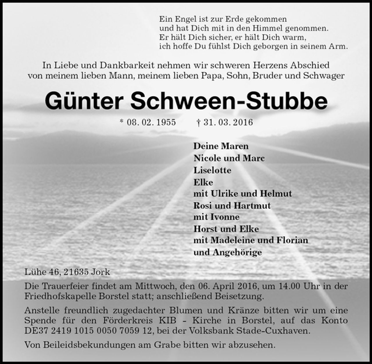 <p>Ein Engel ist zur Erde gekommen<br />und hat Dich mit in den Himmel genommen.<br />Er hält Dich sicher, er hält Dich warm,<br />ich hoffe Du fühlst Dich geborgen in seinem Arm.<br />In Liebe und Dankbarkeit nehmen wir schweren Herzens Abschied<br />von meinem lieben Mann, meinem lieben Papa, Sohn, Bruder und Schwager<br />Günter Schween-Stubbe<br />* 08. 02. 1955 † 31. 03. 2016<br />Deine Maren<br />Nicole und Marc<br />Liselotte<br />Elke<br />mit Ulrike und Helmut<br />Rosi und Hartmut<br />mit Ivonne<br />Horst und Elke<br />mit Madeleine und Florian<br />und Angehörige<br />Lühe 46, 21635 Jork<br />Die Trauerfeier findet am Mittwoch, den 06. April 2016, um 14.00 Uhr in der<br />Friedhofskapelle Borstel statt; anschließend Beisetzung.<br />Anstelle freundlich zugedachter Blumen und Kränze bitten wir um eine<br />Spende für den Förderkreis KIB - Kirche in Borstel, auf das Konto<br />DE37 2419 1015 0050 7059 12, bei der Volksbank Stade-Cuxhaven.<br />Von Beileidsbekundungen am Grabe bitten wir abzusehen.</p>