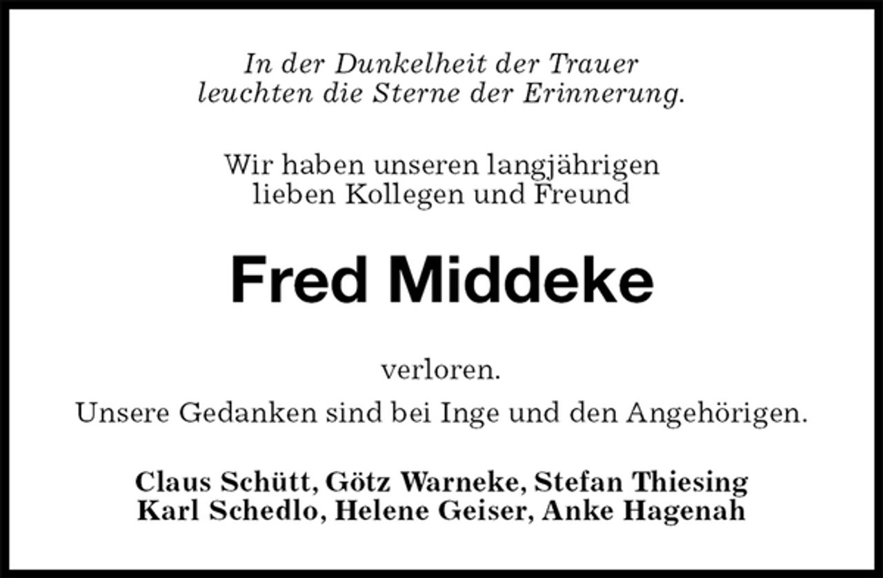 <p>In der Dunkelheit der Trauer<br />leuchten die Sterne der Erinnerung.</p><p>Wir haben unseren langjährigen<br />lieben Kollegen und Freund<br />Fred Middeke<br />verloren.</p><p>Unsere Gedanken sind bei Inge und den Angehörigen.<br />Claus Schütt, Götz Warneke, Stefan Thiesing<br />Karl Schedlo, Helene Geiser, Anke Hagenah</p>