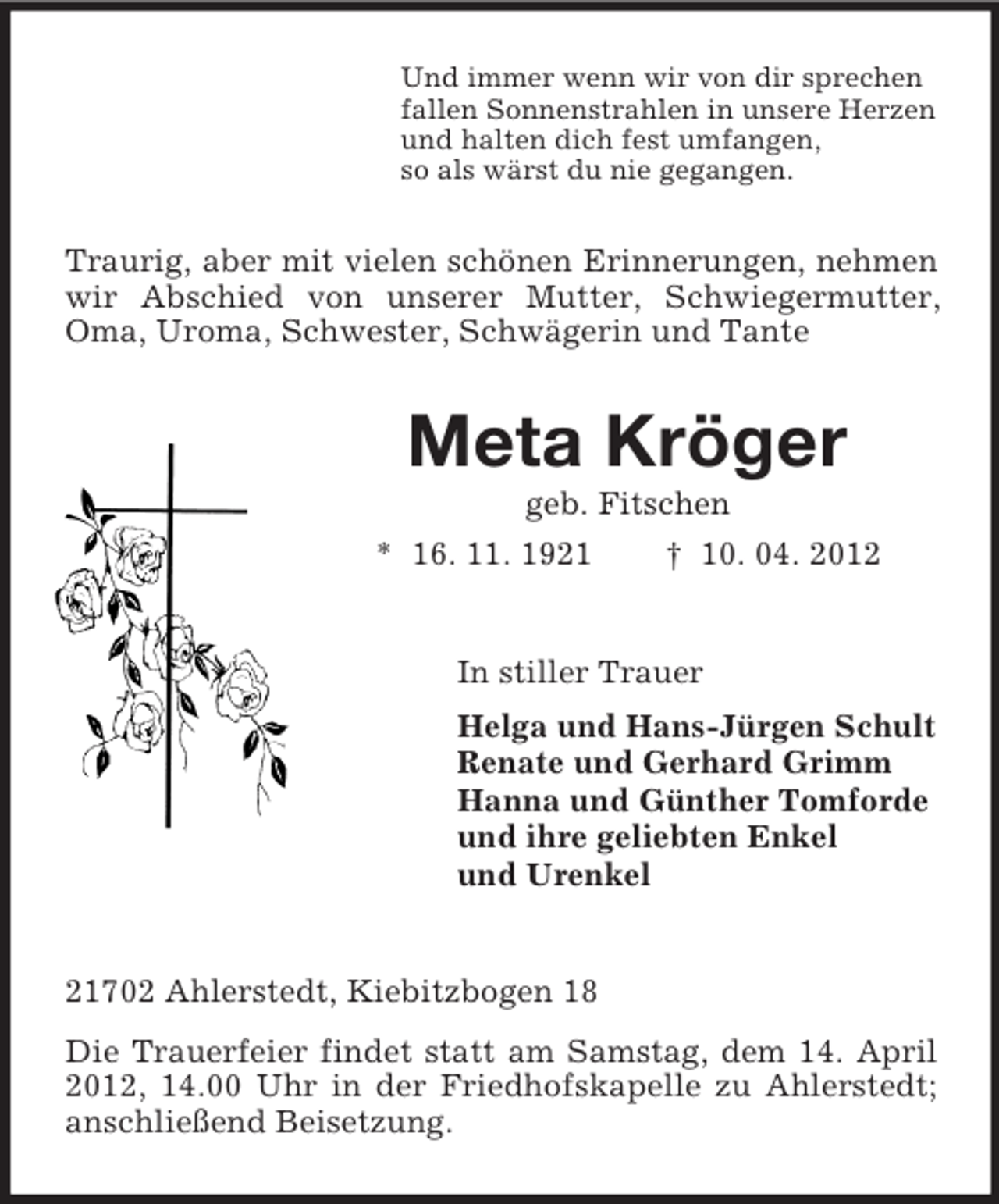 <p>Und immer wenn wir von dir sprechen<br />fallen Sonnenstrahlen in unsere Herzen<br />und halten dich fest umfangen,<br />so als wärst du nie gegangen.</p><p>Traurig, aber mit vielen schönen Erinnerungen, nehmen<br />wir Abschied von unserer Mutter, Schwiegermutter,<br />Oma, Uroma, Schwester, Schwägerin und Tante</p><p>Meta Kröger<br />geb. Fitschen<br />* 16. 11. 1921<br />† 10. 04. 2012</p><p>In stiller Trauer<br />Helga und Hans-Jürgen Schult<br />Renate und Gerhard Grimm<br />Hanna und Günther Tomforde<br />und ihre geliebten Enkel<br />und Urenkel</p><p>21702 Ahlerstedt, Kiebitzbogen 18<br />Die Trauerfeier findet statt am Samstag, dem 14. April<br />2012, 14.00 Uhr in der Friedhofskapelle zu Ahlerstedt;<br />anschließend Beisetzung.</p>