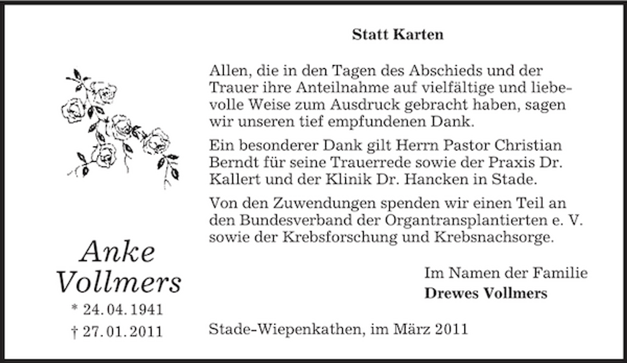 <p>Statt Karten Allen, die in den Tagen des Abschieds und der Trauer ihre Anteilnahme auf vielfältige und liebevolle Weise zum Ausdruck gebracht haben, sagen wir unseren tief empfundenen Dank. Ein besonderer Dank gilt Herrn Pastor Christian Berndt für seine Trauerrede sowie der Praxis Dr. Kallert und der Klinik Dr. Hancken in Stade. Von den Zuwendungen spenden wir einen Teil an den Bundesverband der Organtransplantierten e. V. sowie der Krebsforschung und Krebsnachsorge. Im Namen der Familie Drewes Vollmers Stade-Wiepenkathen, im März 2011</p><p>Anke Vollmers<br />* 24. 04. 1941 † 27. 01. 2011</p>