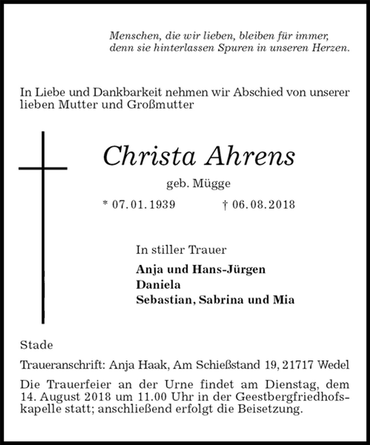 <p>Menschen, die wir lieben, bleiben für immer,<br />denn sie hinterlassen Spuren in unseren Herzen.<br />In Liebe und Dankbarkeit nehmen wir Abschied von unserer lieben Mutter und Großmutter<br />Christa Ahrens<br />geb. Mügge<br />* 07. 01. 1939 † 06. 08. 2018<br />In stiller Trauer<br />Anja und Hans-Jürgen<br />Daniela<br />Sebastian, Sabrina und Mia<br />Stade<br />Traueranschrift: Anja Haak, Am Schießstand 19, 21717 Wedel<br />Die Trauerfeier an der Urne findet am Dienstag, dem<br />14. August 2018 um 11.00 Uhr in der Geestbergfriedhofskapelle statt; anschließend erfolgt die Beisetzung.</p>