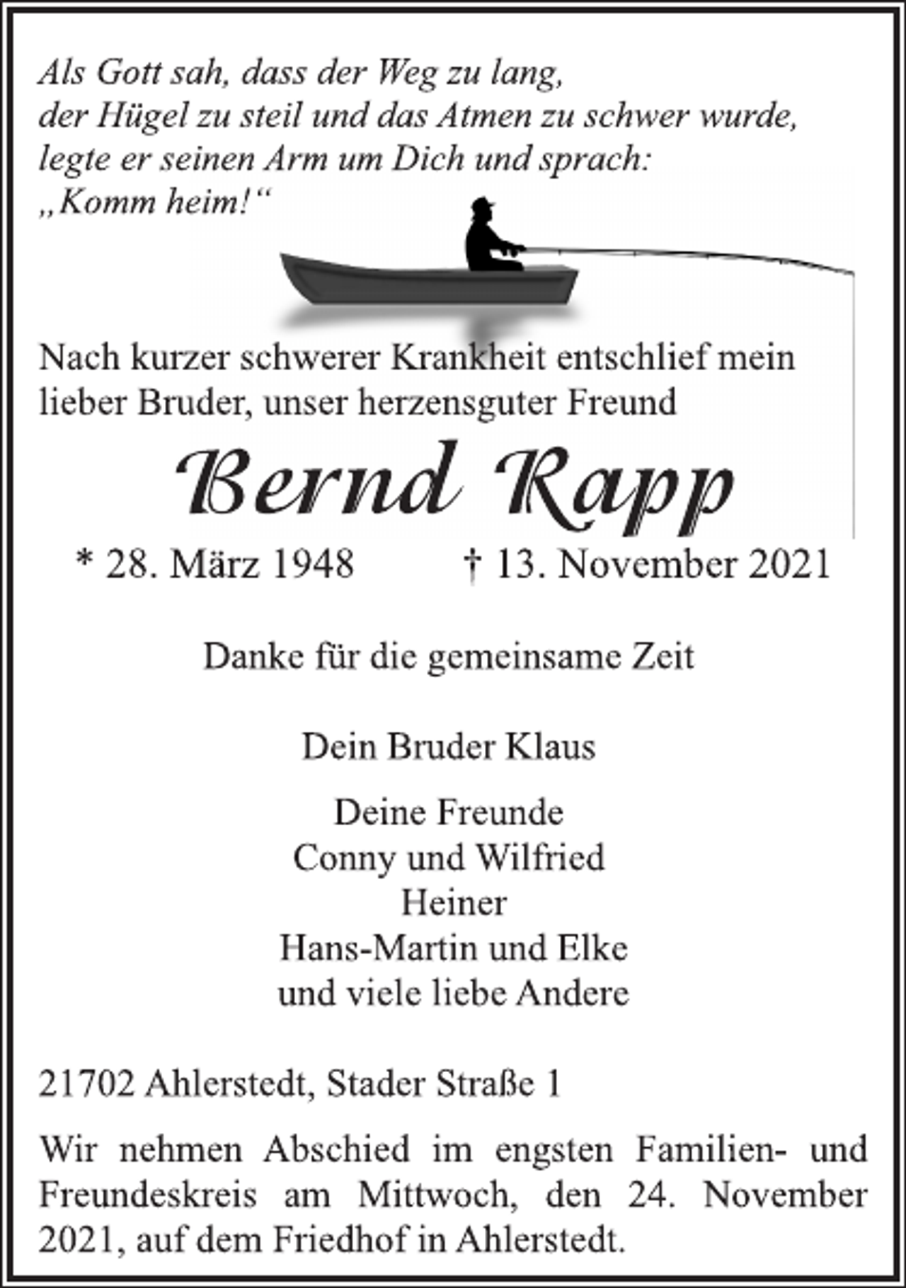 <p>Als Gott sah, dass der Weg zu lang,<br />der Hügel zu steil und das Atmen zu schwer wurde,<br />legte er seinen Arm um Dich und sprach:<br />„Komm heim!“<br />Nach kurzer schwerer Krankheit entschlief mein<br />lieber Bruder, unserer herzensguter Freund<br />Bernd Rapp<br />* 28. März 1948 † 13. November 2021<br />Danke für die gemeinsame Zeit<br />Dein Bruder Klaus<br />Deine Freunde<br />Conny und Wilfried<br />Heiner<br />Hans-Martin und Elke<br />und viele liebe Andere<br />21702 Ahlerstedt, Stader Straße 1<br />Wir nehmen Abschied im engsten Familien- und<br />Freundeskreis am Mittwoch, den 24. November<br />2021, auf dem Friedhof in Ahlerstedt.</p>