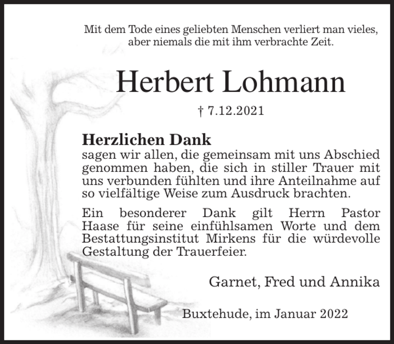 <p>Mit dem Tode eines geliebten Menschen verliert man vieles,<br />aber niemals die mit ihm verbrachte Zeit.<br />Herbert Lohmann<br />† 7.12.2021<br />Herzlichen Dank<br />sagen wir allen, die gemeinsam mit uns Abschied genommen haben, die sich in stiller Trauer mit uns verbunden fühlten und ihre Anteilnahme auf so vielfältige Weise zum Ausdruck brachten.<br />Ein besonderer Dank gilt Herrn Pastor<br />Haase für seine einfühlsamen Worte und dem Bestattungsinstitut Mirkens für die würdevolle Gestaltung der Trauerfeier.<br />Garnet, Fred und Annika<br />Buxtehude, im Januar 2022</p>