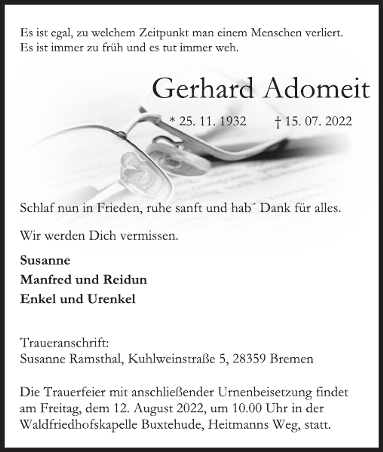 <p>Es ist egal, zu welchem Zeitpunkt man einem Menschen verliert.<br />Es ist immer zu früh und es tut immer weh.<br />Gerhard Adomeit<br />* 25. 11. 1932 † 15. 07. 2022<br />Schlaf nun in Frieden, ruhe sanft und hab´ Dank für alles.<br />Wir werden Dich vermissen.<br />Susanne<br />Manfred und Reidun<br />Enkel und Urenkel<br />Traueranschrift:<br />Susanne Ramsthal, Kuhlweinstraße 5, 28359 Bremen<br />Die Trauerfeier mit anschließender Urnenbeisetzung findet<br />am Freitag, dem 12. August 2022, um 10.00 Uhr in der<br />Waldfriedhofskapelle Buxtehude, Heitmanns Weg, statt.</p>