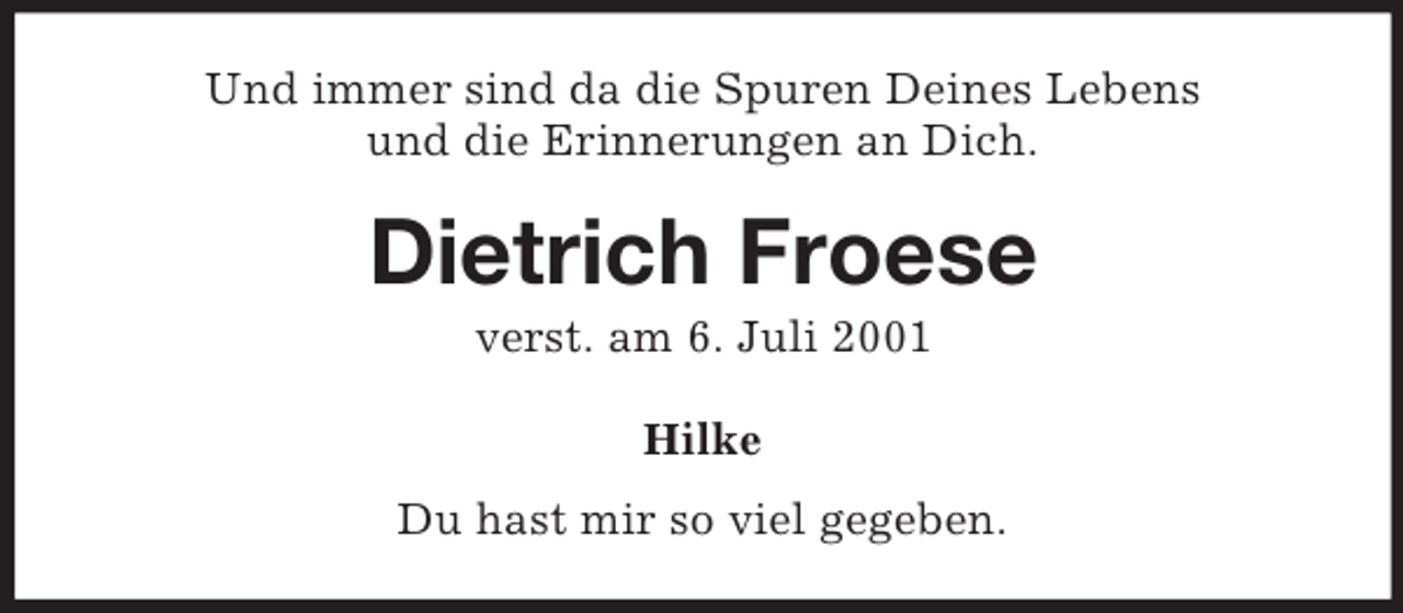 <p>Und immer sind da die Spuren Deines Lebens<br />und die Erinnerungen an Dich.</p><p>Dietrich Froese<br />verst. am 6. Juli 2001<br />Hilke<br />Du hast mir so viel gegeben.</p>