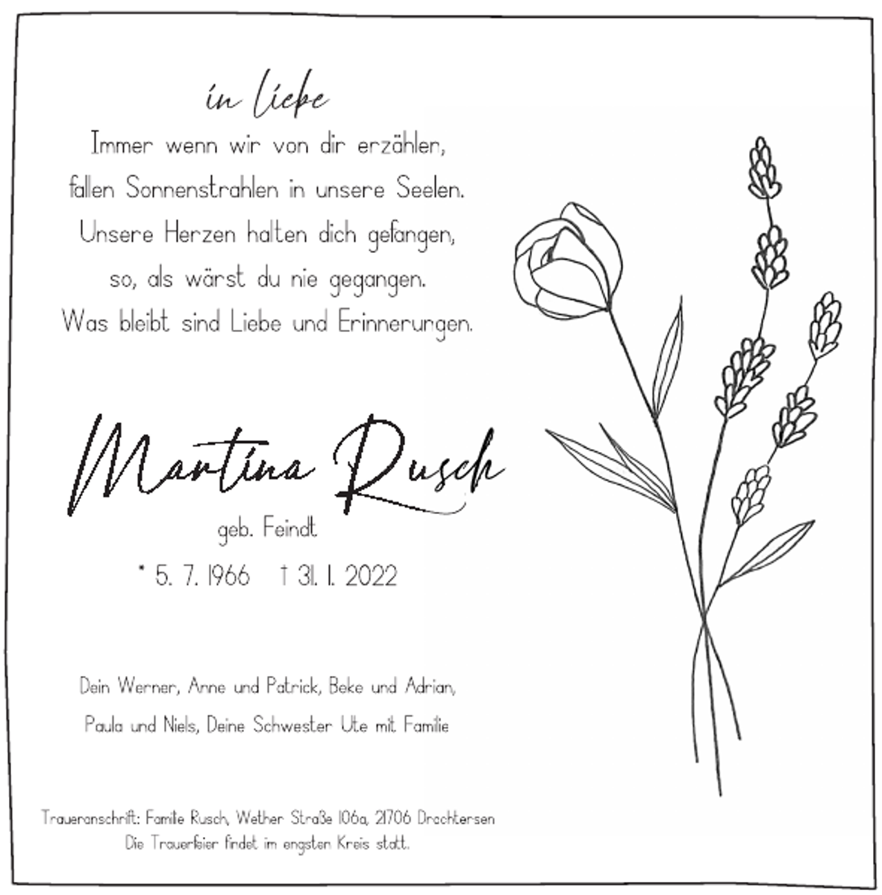 <p>in liebe<br />Immer wenn wir von dir erzählen,<br />fallen Sonnenstrahlen in unsere Seelen.<br />Unsere Herzen halten dich gefangen,<br />so, als wärst du nie gegangen.<br />Was bleibt sind Liebe und Erinnerungen.<br />Martina Rusch<br />geb. Feindt<br />* 5. 7. 1966 † 31. 1. 2022<br />Dein Werner, Anne und Patrick, Beke und Adrian,<br />Paula und Niels, Deine Schwester Ute mit Familie<br />Traueranschrift: Familie Rusch, Wether Straße 106a, 21706 Drochtersen<br />Die Trauerfeier findet im engsten Kreis statt.</p>
