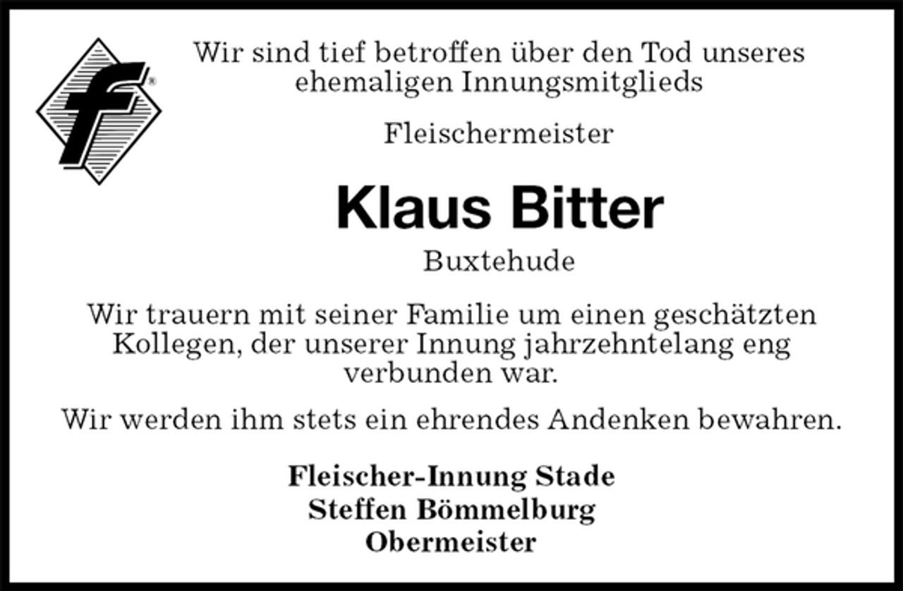 <p>Wir sind tief betroffen über den Tod unseres<br />ehemaligen Innungsmitglieds<br />Fleischermeister<br />Klaus Bitter<br />Buxtehude<br />Fleischer-Innung Stade<br />Steffen Bömmelburg<br />Obermeister<br />Wir trauern mit seiner Familie um einen geschätzten Kollegen, der unserer Innung jahrzehntelang eng<br />verbunden war.<br />Wir werden ihm stets ein ehrendes Andenken bewahren.</p>