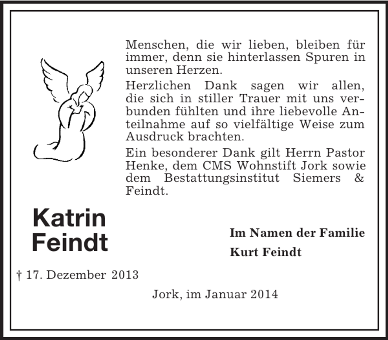 <p>Katrin<br />Feindt</p><p>† 17. Dezember 2013<br />Menschen, die wir lieben, bleiben für immer, denn sie hinterlassen Spuren in unseren Herzen.<br />Herzlichen Dank sagen wir allen,<br />die sich in stiller Trauer mit uns verbunden fühlten und ihre liebevolle Anteilnahme auf so vielfältige Weise zum Ausdruck brachten.<br />Ein besonderer Dank gilt Herrn Pastor Henke, dem CMS Wohnstift Jork sowie dem Bestattungsinstitut Siemers</p>