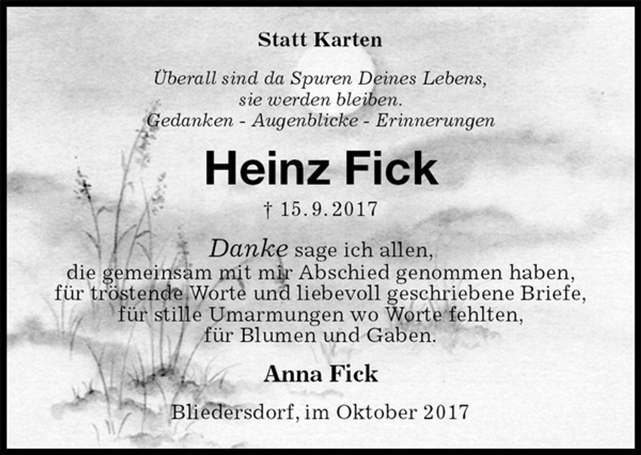 <p>Statt Karten<br />Überall sind da Spuren Deines Lebens,<br />sie werden bleiben.<br />Gedanken - Augenblicke - Erinnerungen<br />Heinz Fick<br />† 15. 9. 2017<br />Danke sage ich allen,<br />die gemeinsam mit mir Abschied genommen haben,<br />für tröstende Worte und liebevoll geschriebene Briefe,<br />für stille Umarmungen wo Worte fehlten,<br />für Blumen und Gaben.<br />Anna Fick<br />Bliedersdorf, im Oktober 2017</p>