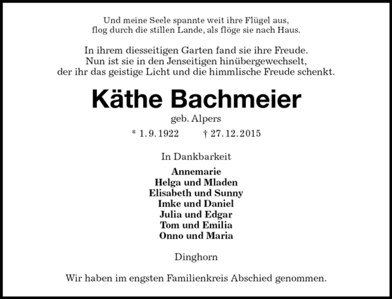 <p>Und meine Seele spannte weit ihre Flügel aus,<br />flog durch die stillen Lande, als flöge sie nach Haus.<br />In ihrem diesseitigen Garten fand sie ihre Freude.<br />Nun ist sie in den Jenseitigen hinübergewechselt,<br />der ihr das geistige Licht und die himmlische Freude schenkt.<br />Käthe Bachmeier<br />geb. Alpers<br />* 1. 9. 1922 † 27. 12. 2015<br />In Dankbarkeit<br />Annemarie<br />Helga und Mladen<br />Elisabeth und Sunny<br />Imke und Daniel<br />Julia und Edgar<br />Tom und Emilia<br />Onno und Maria<br />Dinghorn</p>
<p>Wir haben im engsten Familienkreis Abschied genommen.</p>