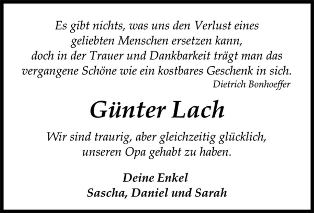 <p>Es gibt nichts, was uns den Verlust eines<br />geliebten Menschen ersetzen kann,<br />doch in der Trauer und Dankbarkeit trägt man das<br />vergangene Schöne wie ein kostbares Geschenk in sich.<br />Dietrich Bonhoeffer<br />Günter Lach<br />Wir sind traurig, aber gleichzeitig glücklich,<br />unseren Opa gehabt zu haben.<br />Deine Enkel<br />Sascha, Daniel und Sarah</p>