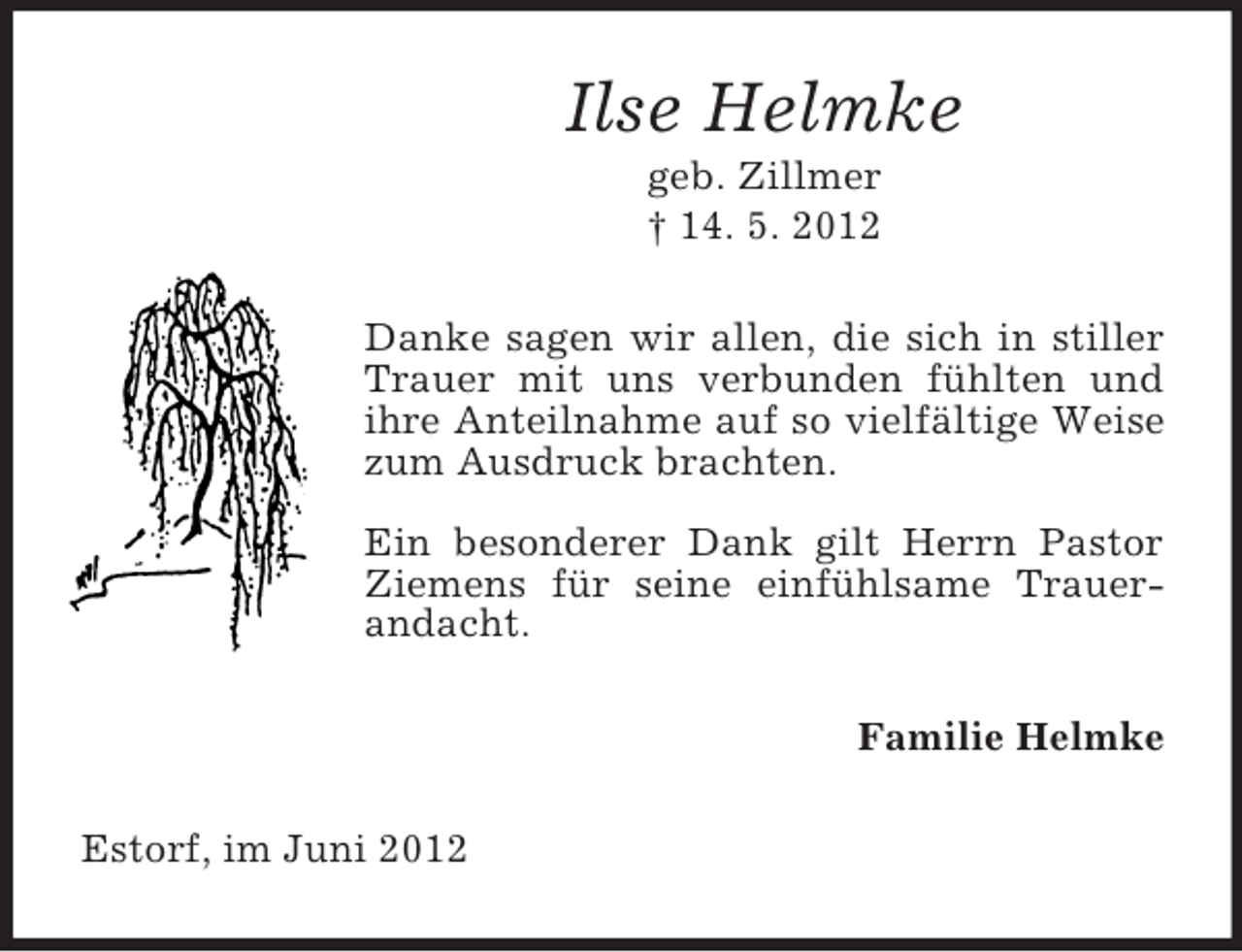 <p>Ilse Helmke<br />geb. Zillmer<br />† 14. 5. 2012<br />Danke sagen wir allen, die sich in stiller<br />Trauer mit uns verbunden fühlten und<br />ihre Anteilnahme auf so vielfältige Weise<br />zum Ausdruck brachten.<br />Ein besonderer Dank gilt Herrn Pastor<br />Ziemens für seine einfühlsame Trauerandacht.<br />Familie Helmke<br />Estorf, im Juni 2012</p>