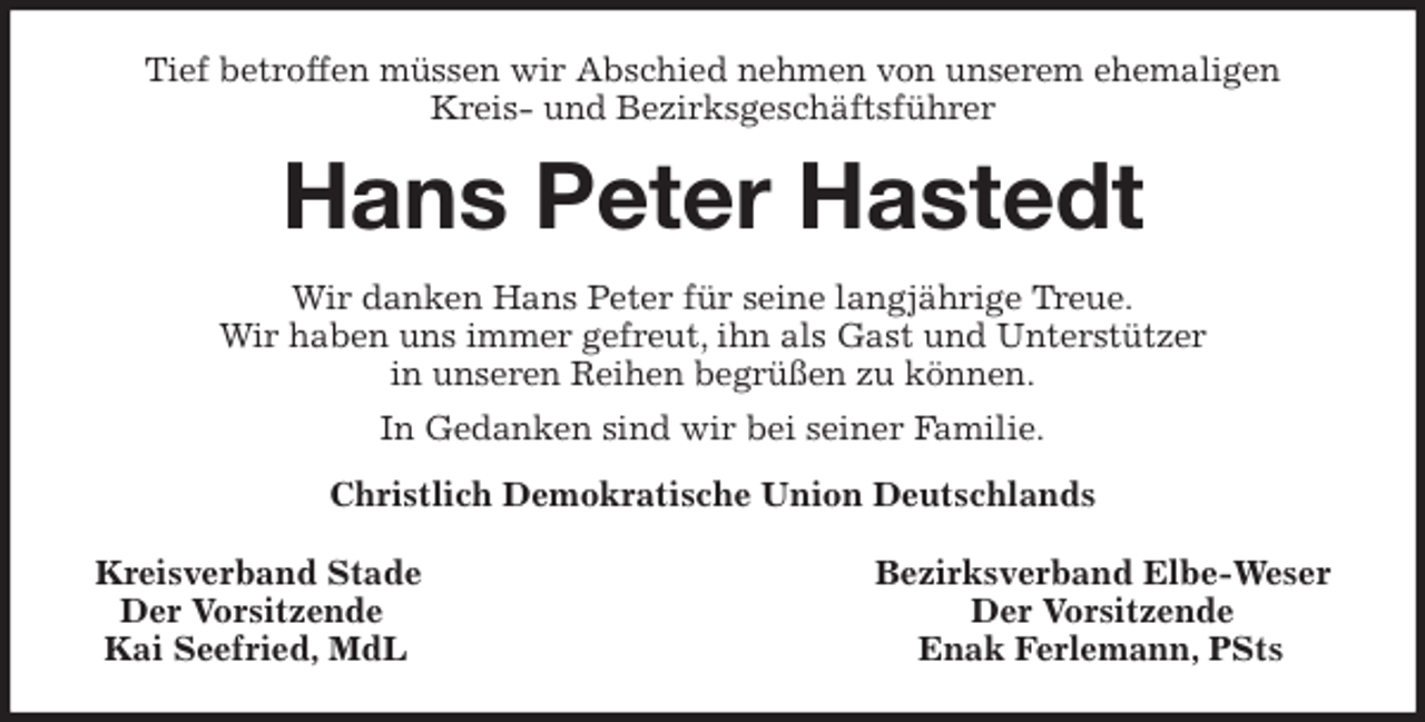 <p>Tief betroffen müssen wir Abschied nehmen von unserem ehemaligen<br />Kreis- und Bezirksgeschäftsführer<br />Hans Peter Hastedt<br />Wir danken Hans Peter für seine langjährige Treue.<br />Wir haben uns immer gefreut, ihn als Gast und Unterstützer<br />in unseren Reihen begrüßen zu können.<br />In Gedanken sind wir bei seiner Familie.<br />Christlich Demokratische Union Deutschlands</p>
<p>Kreisverband Stade Bezirksverband Elbe-Weser<br />Der Vorsitzende Der Vorsitzende<br />Kai Seefried, MdL Enak Ferlemann, PSts</p>