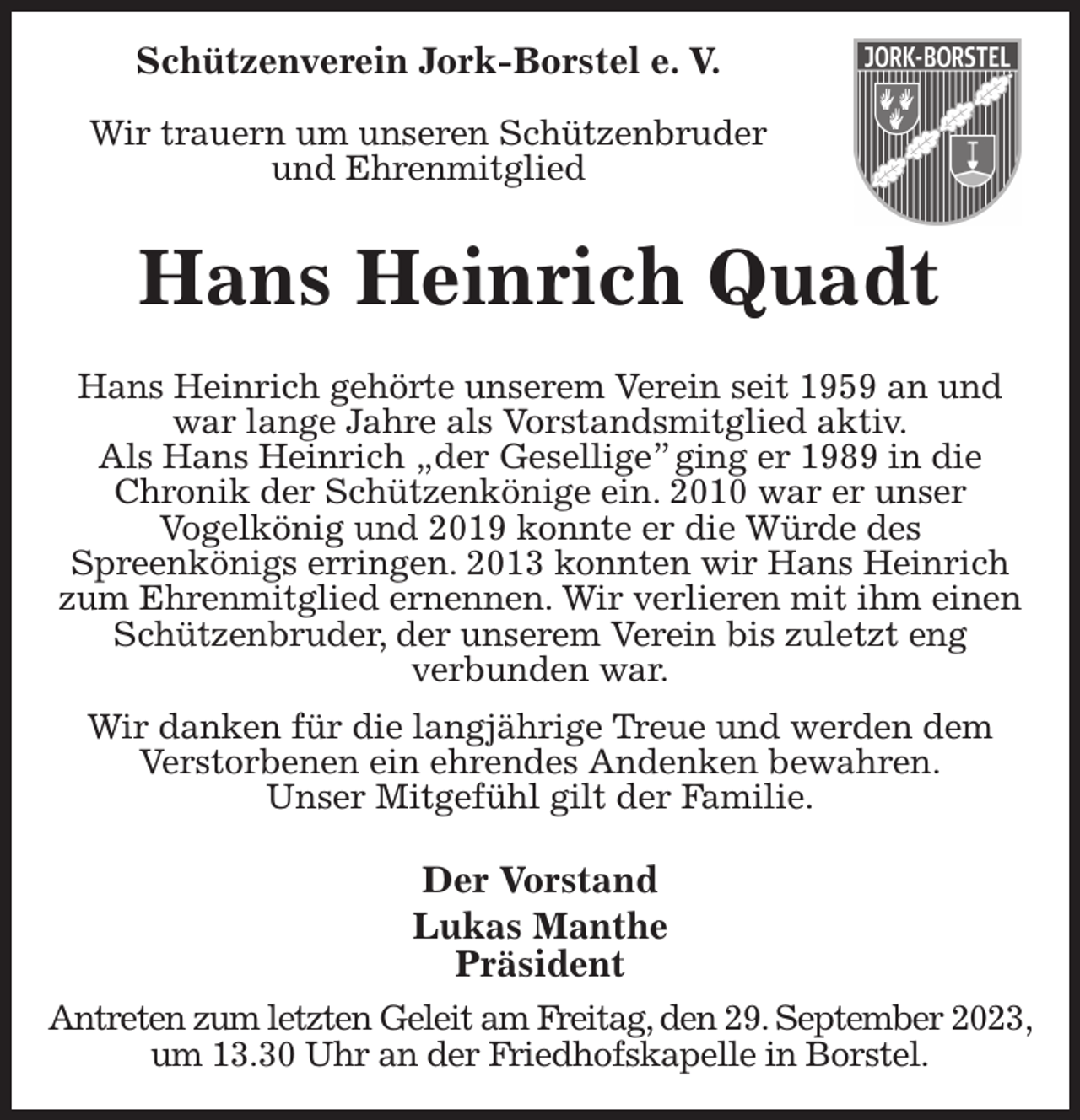 <p>Schützenverein Jork-Borstel e. V.</p><p>Wir trauern um unseren Schützenbruder<br />und Ehrenmitglied<br />Hans Heinrich Quadt<br />Hans Heinrich gehörte unserem Verein seit 1959 an und war lange Jahre als Vorstandsmitglied aktiv.<br />Als Hans Heinrich „der Gesellige” ging er 1989 in die<br />Chronik der Schützenkönige ein. 2010 war er unser<br />Vogelkönig und 2019 konnte er die Würde des<br />Spreenkönigs erringen. 2013 konnten wir Hans Heinrich zum Ehrenmitglied ernennen. Wir verlieren mit ihm einen Schützenbruder, der unserem Verein bis zuletzt eng<br />verbunden war.<br />Wir danken für die langjährige Treue und werden dem<br />Verstorbenen ein ehrendes Andenken bewahren.<br />Unser Mitgefühl gilt der Familie.<br />Der Vorstand<br />Lukas Manthe<br />Präsident<br />Antreten zum letzten Geleit am Freitag, den 29. September 2023,<br />um 13.30 Uhr an der Friedhofskapelle in Borstel.</p>