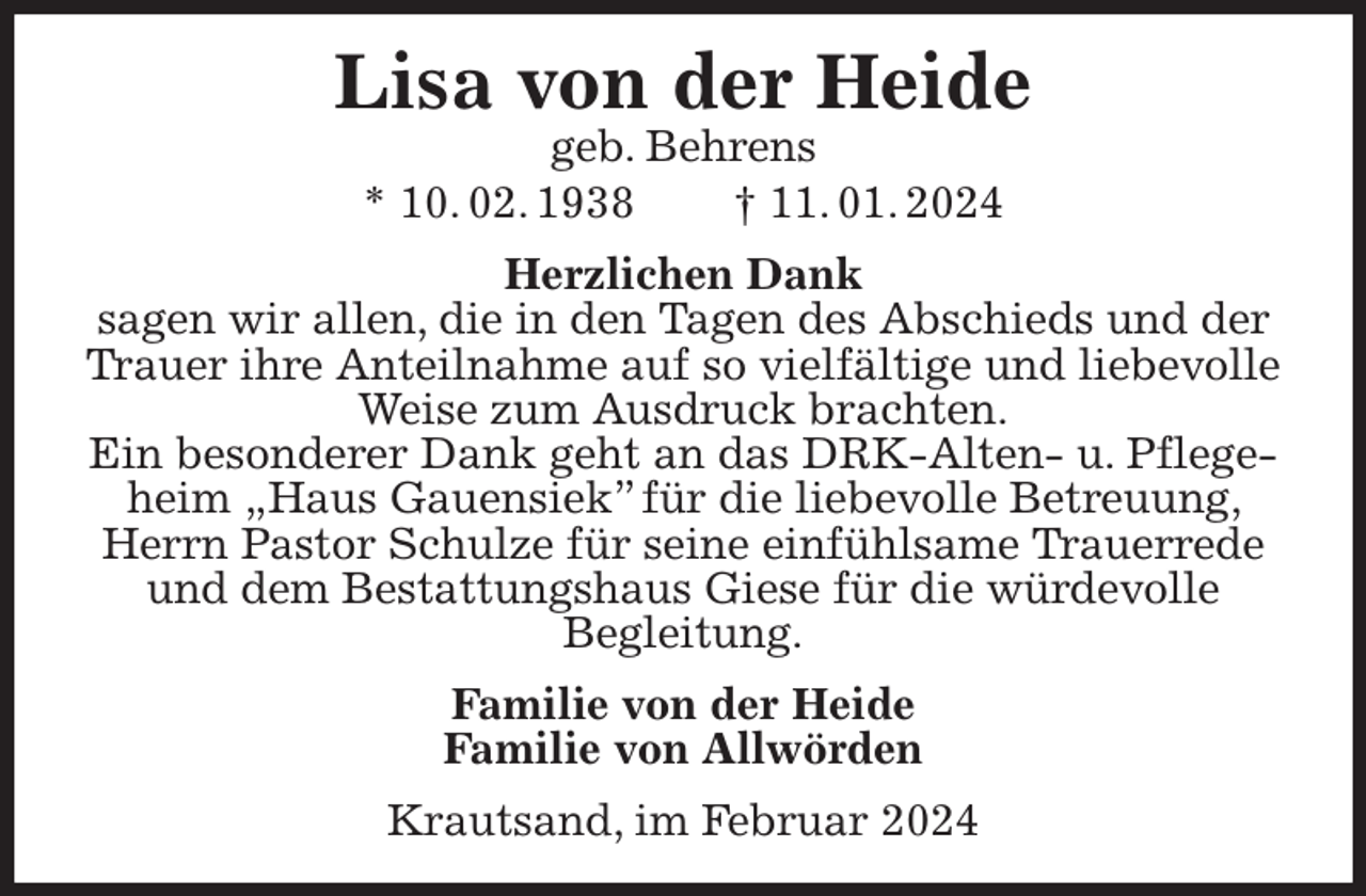 <p>Lisa von der Heide<br />geb. Behrens<br />* 10. 02. 1938 † 11. 01. 2024<br />Herzlichen Dank<br />sagen wir allen, die in den Tagen des Abschieds und der Trauer ihre Anteilnahme auf so vielfältige und liebevolle Weise zum Ausdruck brachten.<br />Ein besonderer Dank geht an das DRK-Alten- u. Pflegeheim „Haus Gauensiek” für die liebevolle Betreuung, Herrn Pastor Schulze für seine einfühlsame Trauerrede und dem Bestattungshaus Giese für die würdevolle<br />Begleitung.<br />Familie von der Heide<br />Familie von Allwörden<br />Krautsand, im Februar 2024</p>