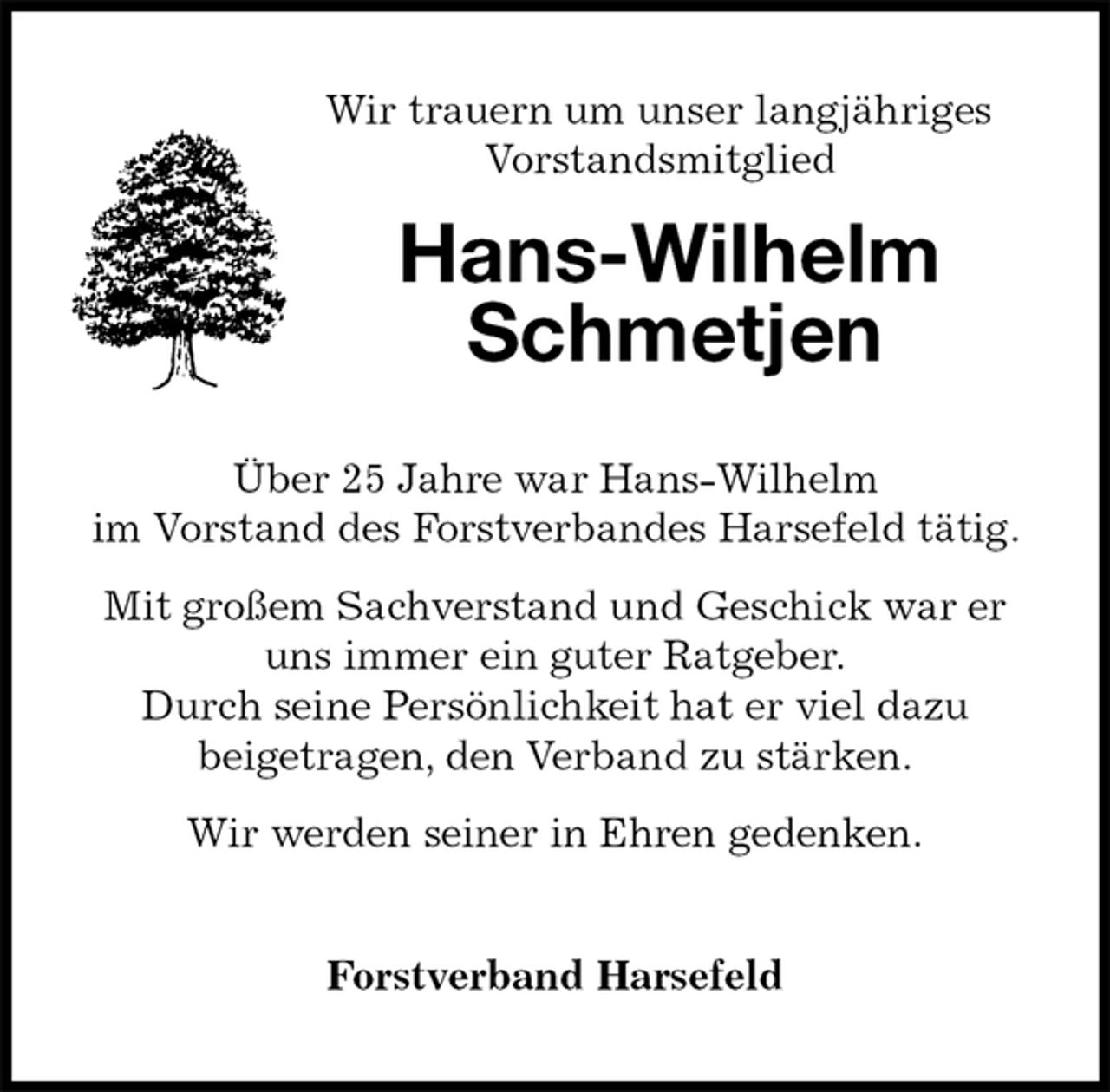 <p>Wir trauern um unser langjähriges<br />Vorstandsmitglied<br />Hans-Wilhelm<br />Schmetjen<br />Über 25 Jahre war Hans-Wilhelm<br />im Vorstand des Forstverbandes Harsefeld tätig. Mit großem Sachverstand und Geschick war er uns immer ein guter Ratgeber.<br />Durch seine Persönlichkeit hat er viel dazu<br />beigetragen, den Verband zu stärken.<br />Wir werden seiner in Ehren gedenken.</p><p>Forstverband Harsefeld</p>