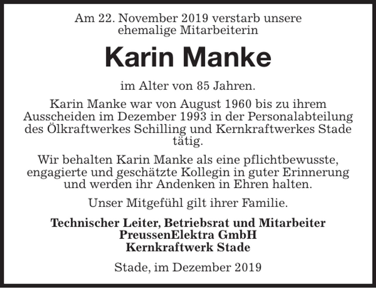 <p>Am 22. November 2019 verstarb unsere<br />ehemalige Mitarbeiterin<br />Karin Manke<br />im Alter von 85 Jahren.<br />Karin Manke war von August 1960 bis zu ihrem<br />Ausscheiden im Dezember 1993 in der Personalabteilung des Ölkraftwerkes Schilling und Kernkraftwerkes Stade tätig.<br />Wir behalten Karin Manke als eine pflichtbewusste,<br />engagierte und geschätzte Kollegin in guter Erinnerung und werden ihr Andenken in Ehren halten.<br />Unser Mitgefühl gilt ihrer Familie.<br />Technischer Leiter, Betriebsrat und Mitarbeiter<br />PreussenElektra GmbH<br />Kernkraftwerk Stade<br />Stade, im Dezember 2019</p>