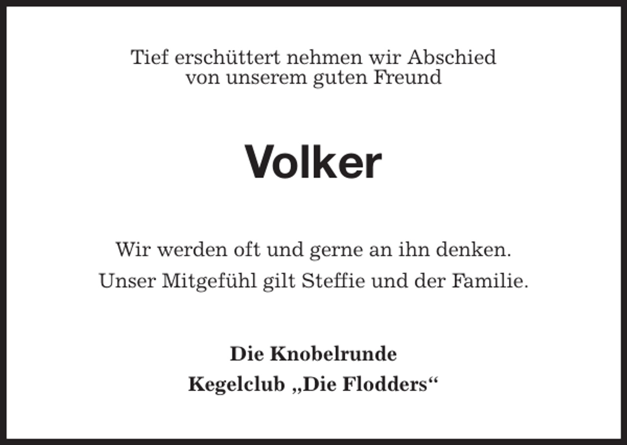 <p>Tief erschüttert nehmen wir Abschied<br />von unserem guten Freund<br />Volker<br />Wir werden oft und gerne an ihn denken.<br />Unser Mitgefühl gilt Steffie und der Familie.<br />Die Knobelrunde<br />Kegelclub „Die Flodders“</p>