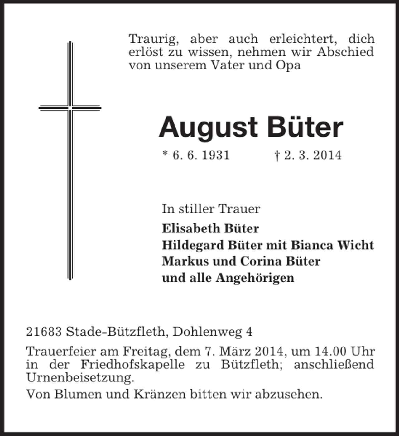 <p>Traurig, aber auch erleichtert, dich<br />erlöst zu wissen, nehmen wir Abschied von unserem Vater und Opa<br />August Büter<br />* 6. 6. 1931 † 2. 3. 2014<br />In stiller Trauer<br />Elisabeth Büter<br />Hildegard Büter mit Bianca Wicht<br />Markus und Corina Büter<br />und alle Angehörigen<br />21683 Stade-Bützfleth, Dohlenweg 4<br />Trauerfeier am Freitag, dem 7. März 2014, um 14.00 Uhr in der Friedhofskapelle zu Bützfleth; anschließend<br />Urnenbeisetzung.<br />Von Blumen und Kränzen bitten wir abzusehen.</p>