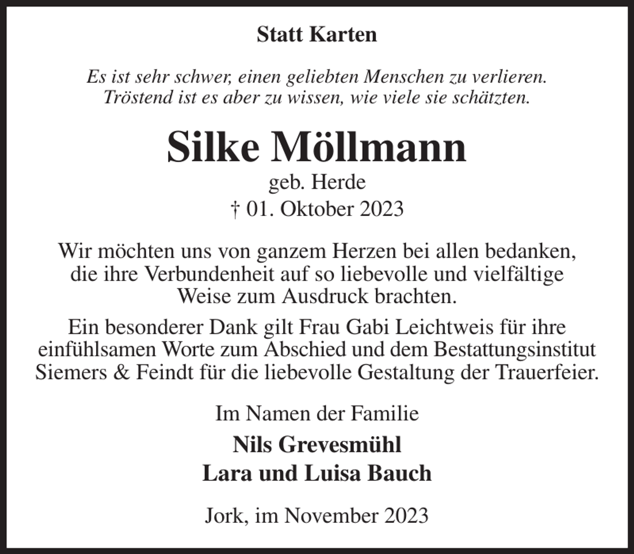 <p>Statt Karten<br />Es ist sehr schwer, einen geliebten Menschen zu verlieren.<br />Tröstend ist es aber zu wissen, wie viele sie schätzten.<br />Silke Möllmann<br />geb. Herde<br />† 01. Oktober 2023<br />Wir möchten uns von ganzem Herzen bei allen bedanken,<br />die ihre Verbundenheit auf so liebevolle und vielfältige<br />Weise zum Ausdruck brachten.<br />Ein besonderer Dank gilt Frau Gabi Leichtweis für ihre<br />einfühlsamen Worte zum Abschied und dem Bestattungsinstitut<br />Siemers &amp; Feindt für die liebevolle Gestaltung der Trauerfeier.<br />Im Namen der Familie<br />Nils Grevesmühl<br />Lara und Luisa Bauch<br />Jork, im November 2023</p>