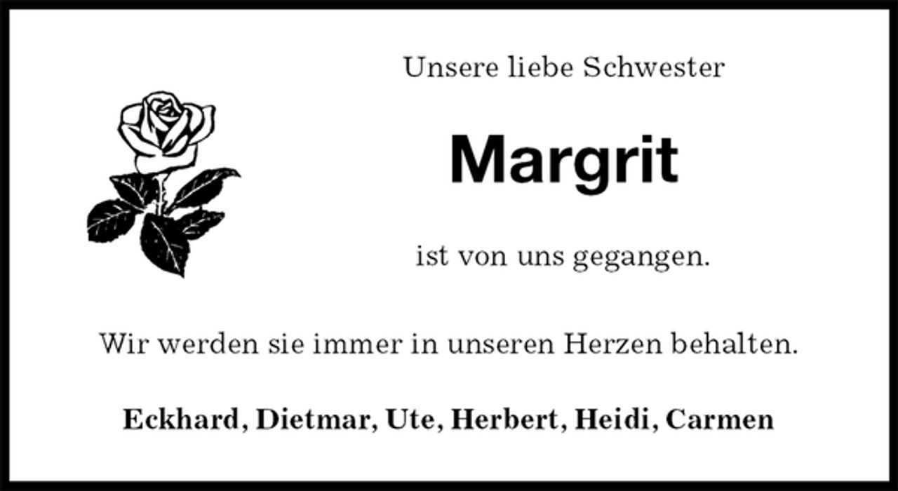 <p>Unsere liebe Schwester<br />Margrit<br />ist von uns gegangen.</p><p>Wir werden sie immer in unseren Herzen behalten.<br />Eckhard, Dietmar, Ute, Herbert, Heidi, Carmen</p>