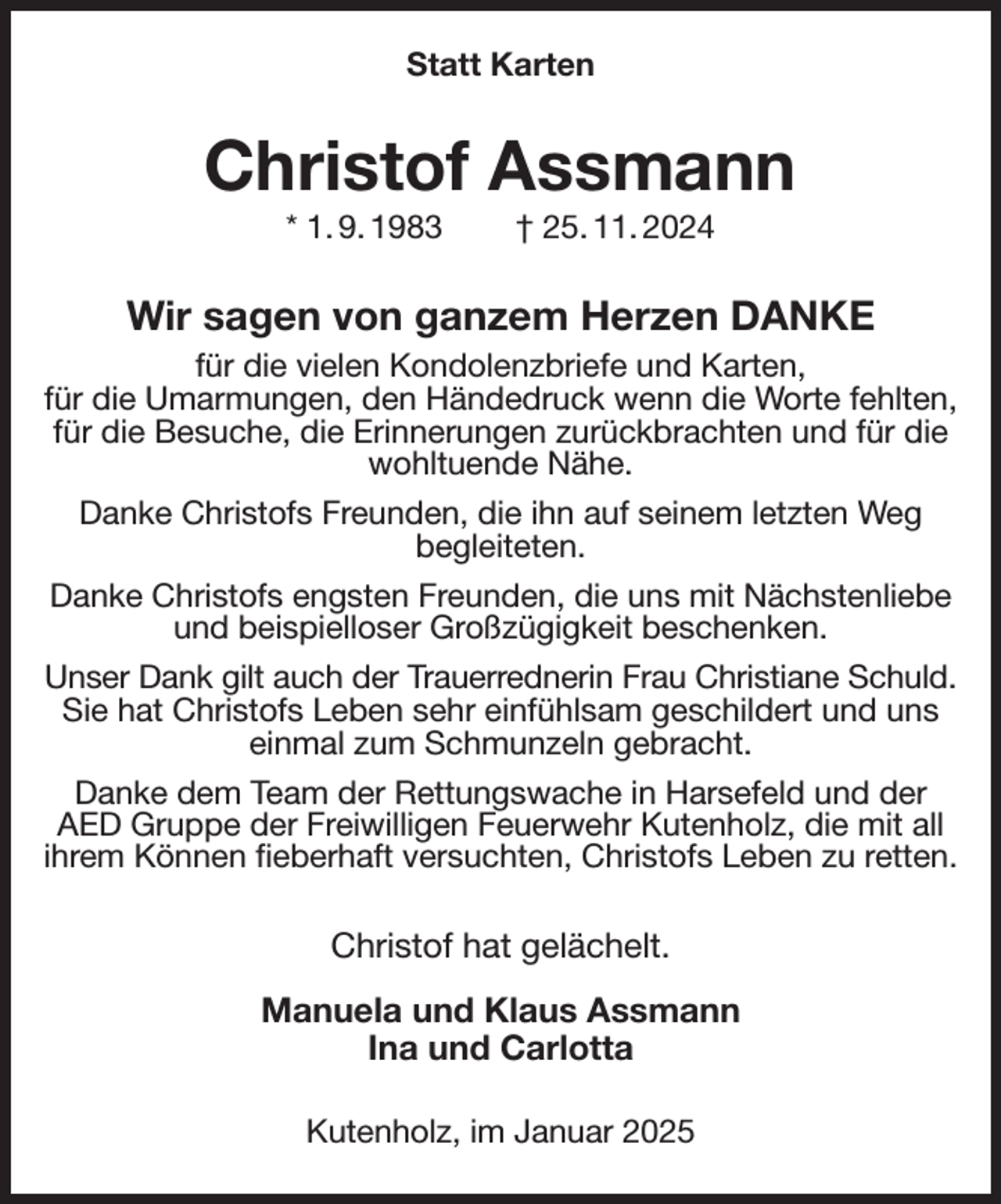 <p>Statt Karten<br />Christof Assmann<br />* 1. 9. 1983 † 25. 11. 2024<br />Wir sagen von ganzem Herzen DANKE<br />für die vielen Kondolenzbriefe und Karten,<br />für die Umarmungen, den Händedruck wenn die Worte fehlten, für die Besuche, die Erinnerungen zurückbrachten und für die wohltuende Nähe.<br />Danke Christofs Freunden, die ihn auf seinem letzten Weg<br />begleiteten.<br />Danke Christofs engsten Freunden, die uns mit Nächstenliebe und beispielloser Großzügigkeit beschenken.<br />Unser Dank gilt auch der Trauerrednerin Frau Christiane Schuld.<br />Sie hat Christofs Leben sehr einfühlsam geschildert und uns einmal zum Schmunzeln gebracht.<br />Danke dem Team der Rettungswache in Harsefeld und der AED Gruppe der Freiwilligen Feuerwehr Kutenholz, die mit all ihrem Können fieberhaft versuchten, Christofs Leben zu retten.<br />Christof hat gelächelt.<br />Manuela und Klaus Assmann<br />Ina und Carlotta<br />Kutenholz, im Januar 2025</p>