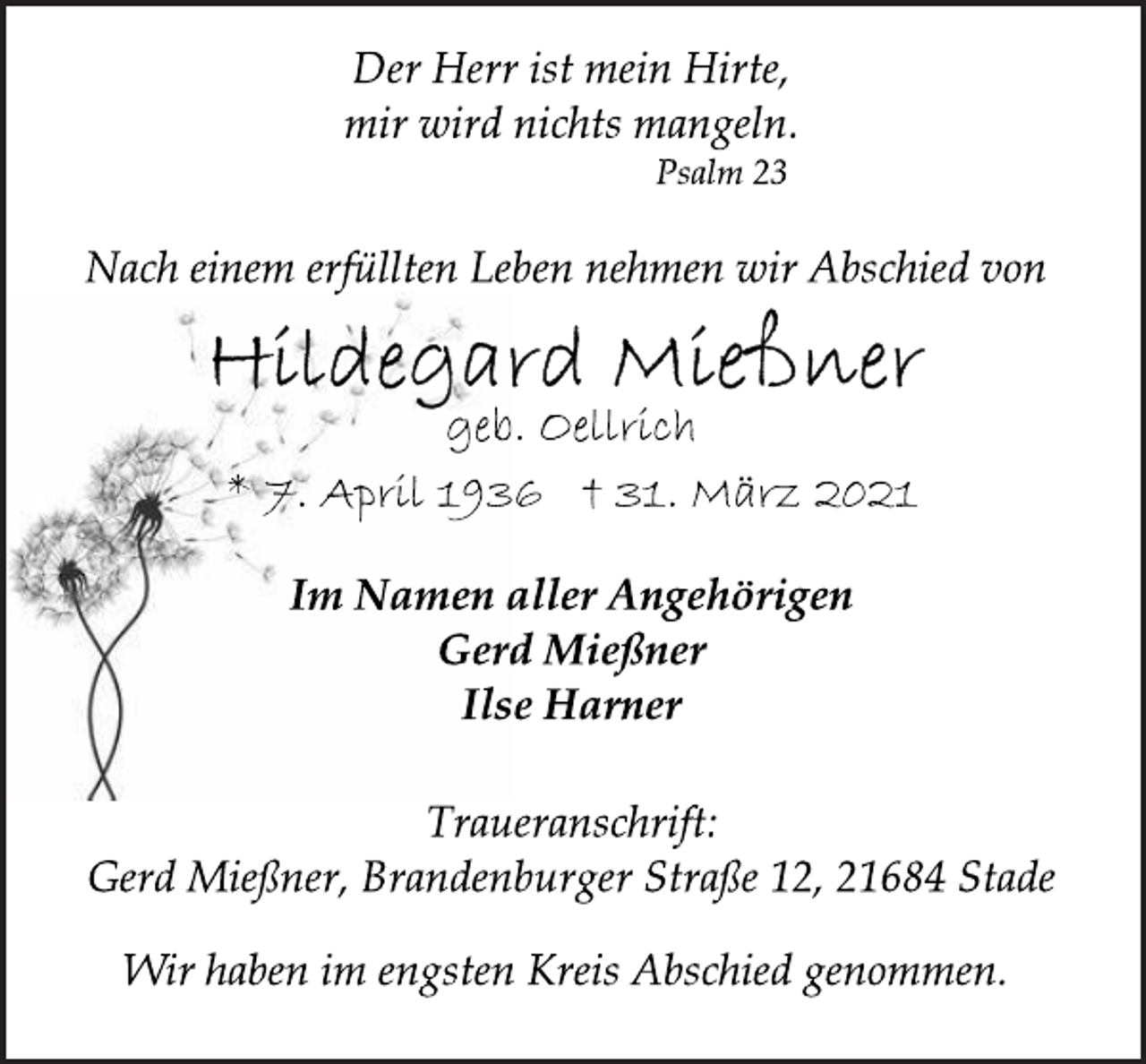 <p>Der Herr ist mein Hirte,<br />mir wird nichts mangeln.<br />Psalm 23<br />Nach einem erfüllten Leben nehmen wir Abschied von<br />Hildegard Mießner<br />geb. Oellrich<br />* 7. April 1936 † 31. März 2021<br />Im Namen aller Angehörigen<br />Gerd Mießner<br />Ilse Harner<br />Traueranschrift:<br />Gerd Mießner, Brandenburger Straße 12, 21684 Stade<br />Wir haben im engsten Kreis Abschied genommen.</p>
