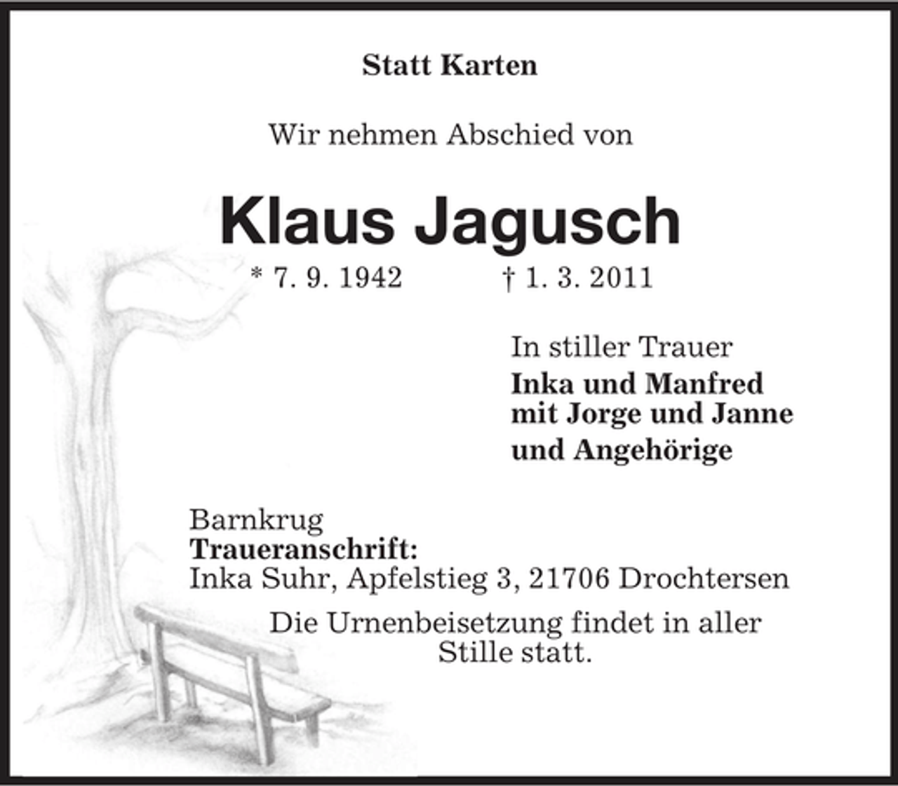<p>Statt Karten<br />Wir nehmen Abschied von<br />Klaus Jagusch<br />* 7. 9. 1942 † 1. 3. 2011<br />In stiller Trauer<br />Inka und Manfred<br />mit Jorge und Janne<br />und Angehörige<br />Barnkrug<br />Traueranschrift:<br />Inka Suhr, Apfelstieg 3, 21706 Drochtersen<br />Die Urnenbeisetzung findet in aller<br />Stille statt.</p>