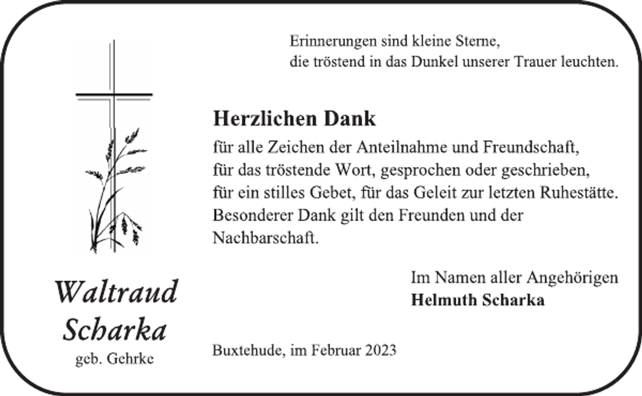 <p>Erinnerungen sind kleine Sterne,<br />die tröstend in das Dunkel unserer Trauer leuchten.<br />Waltraud<br />Scharka<br />geb. Gehrke<br />Herzlichen Dank<br />für alle Zeichen der Anteilnahme und Freundschaft,<br />für das tröstende Wort, gesprochen oder geschrieben,<br />für ein stilles Gebet, für das Geleit zur letzten Ruhestätte.<br />Besonderer Dank gilt den Freunden und der<br />Nachbarschaft.<br />Im Namen aller Angehörigen<br />Helmuth Scharka<br />Buxtehude, im Februar 2023</p>
